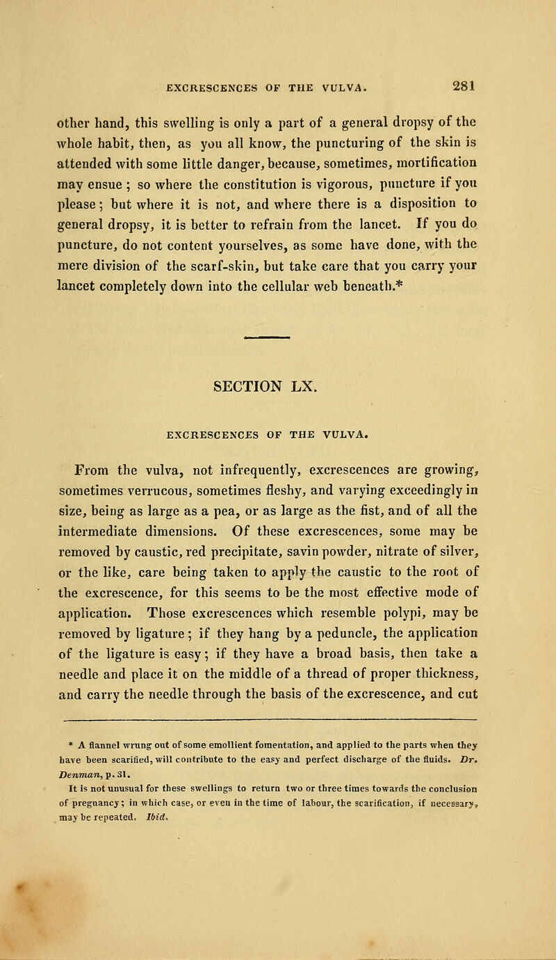 other hand, this swelling is only a part of a general dropsy of the whole habit, then, as you all know, the puncturing of the skin is attended with some little danger, because, sometimes, mortification may ensue ; so where the constitution is vigorous, puncture if you please; but where it is not, and where there is a disposition to general dropsy, it is better to refrain from the lancet. If you do puncture, do not content yourselves, as some have done, with the mere division of the scarf-skin, but take care that you carry your lancet completely down into the cellular web beneath.* SECTION LX. EXCRESCENCES OF THE VULVA. From the vulva, not infrequently, excrescences are growing, sometimes verrucous, sometimes fleshy, and varying exceedingly in size, being as large as a pea, or as large as the fist, and of all the intermediate dimensions. Of these excrescences, some may be removed by caustic, red precipitate, savin powder, nitrate of silver, or the like, care being taken to apply the caustic to the root of the excrescence, for this seems to be the most effective mode of application. Those excrescences which resemble polypi, may be removed by ligature ; if they hang by a peduncle, the application of the ligature is easy; if they have a broad basis, then take a needle and place it on the middle of a thread of proper thickness, and carry the needle through the basis of the excrescence, and cut * A flannel wrung: out of some emoUient fomentation, and applied to the parts when they have been scarified, will contribute to the easy and perfect discharge of the fluids. Dr. Denman, p. 31. It is not unusual for these swellings to return two or three times towards the conclusion of pregnancy; in which case, or even in the time of labour, the scarification, if necessary, may be repeated. Ibid.