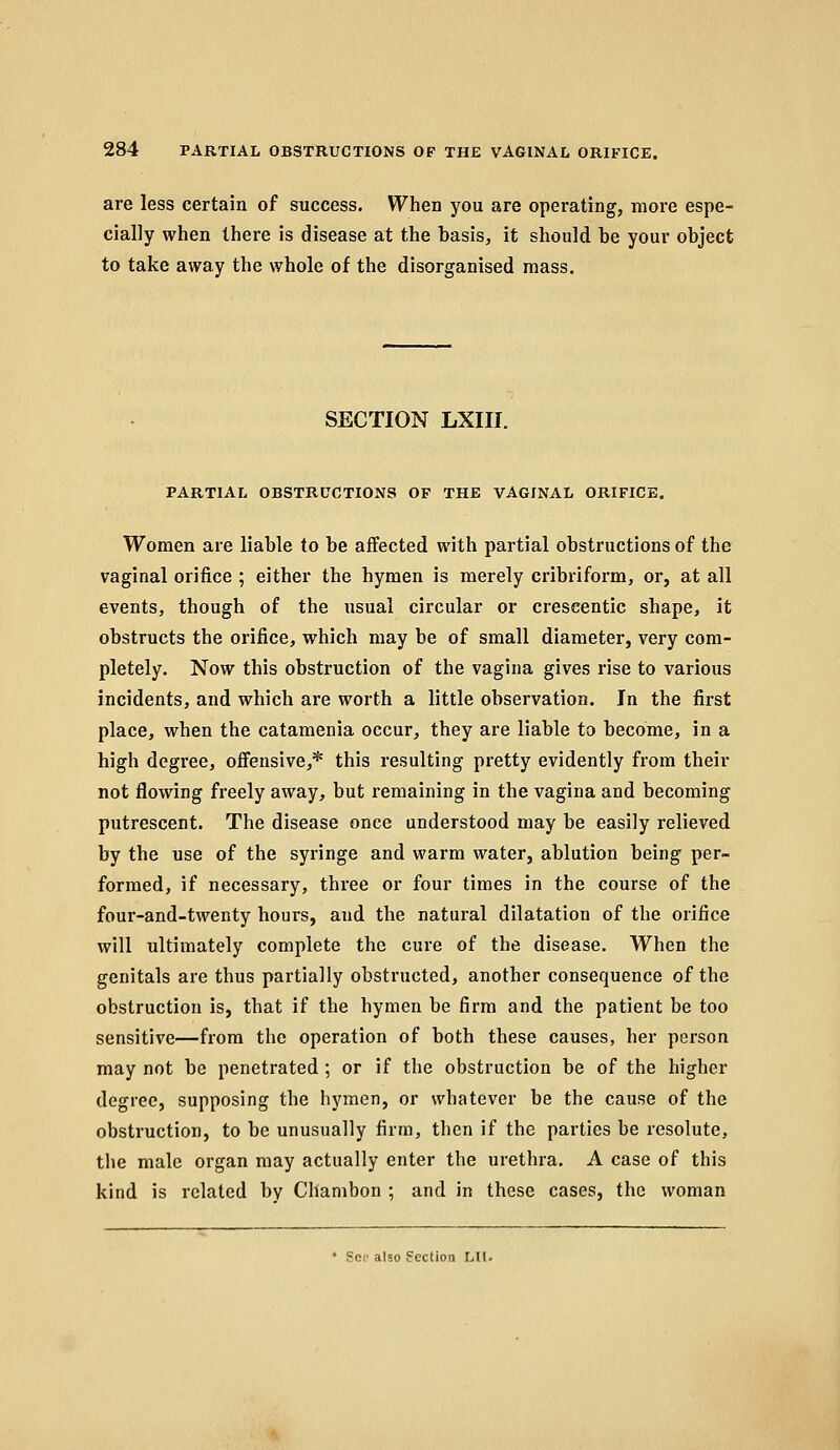 are less certain of success. When you are operating, more espe- cially when there is disease at the basis, it should be your object to take away the whole of the disorganised mass. SECTION LXIII. PARTIAL OBSTRUCTIONS OF THE VAGINAL ORIFICE. Women are liable to be affected with partial obstructions of the vaginal orifice ; either the hymen is merely cribriform, or, at all events, though of the usual circular or crescentic shape, it obstructs the orifice, which may be of small diameter, very com- pletely. Now this obstruction of the vagina gives rise to various incidents, and which are worth a little observation. In the first place, when the catamenia occur, they are liable to become, in a high degree, offensive,* this resulting pretty evidently from their not flowing freely away, but remaining in the vagina and becoming putrescent. The disease once understood may be easily relieved by the use of the syringe and warm water, ablution being per- formed, if necessary, three or four times in the course of the four-and-twenty hours, and the natural dilatation of the orifice will ultimately complete the cure of the disease. When the genitals are thus partially obstructed, another consequence of the obstruction is, that if the hymen be firm and the patient be too sensitive—from the operation of both these causes, her person may not be penetrated ; or if the obstruction be of the higher degree, supposing the hymen, or whatever be the cause of the obstruction, to be unusually firm, then if the parties be resolute, the male organ may actually enter the urethra. A case of this kind is related by Chambon ; and in these cases, the woman * gee also Section Lll.