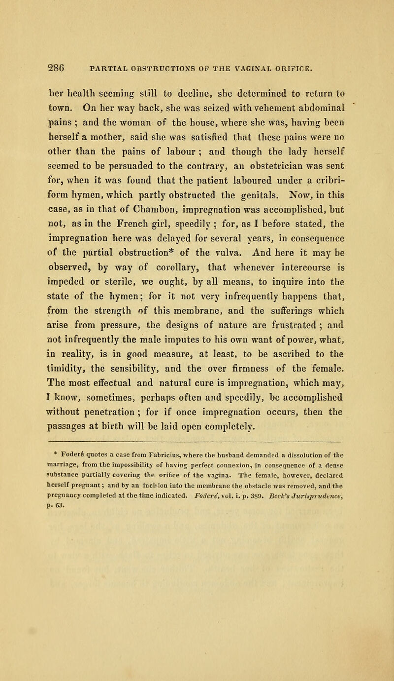 lier health seeming still to decline, she determined to return to town. On her way back, she was seized with vehement ahdorainal pains ; and the woman of the house, where she was, having been herself a mother, said she was satisfied that these pains were no other than the pains of labour ; and though the lady herself seemed to he persuaded to the contrary, an ohstetrician was sent for, when it was found that the patient laboured under a cribri- form hymen, which partly obstructed the genitals. Now, in this case, as in that of Chambon, impregnation was accomplished, hut not, as in the French girl, speedily ; for, as I before stated, the impregnation here was delayed for several years, in consequence of the partial obstruction* of the vulva. And here it may be observed, by way of corollary, that whenever intercourse is impeded or sterile, we ought, by all means, to inquire into the state of the hymen; for it not very infrequently happens that, from the strength of this membrane, and the sufferings which arise from pressure, the designs of nature are frustrated ; and not infrequently the male imputes to his own want of power, what, in reality, is in good measure, at least, to be ascribed to the timidity, the sensibility, and the over firmness of the female. The most effectual and natural cure is impregnation, which may, I know, sometimes, perhaps often and speedily, be accomplished without penetration ; for if once impregnation occurs, then the passages at birth will be laid open completely. * Foder6 quotes a case from Fabricius, where the husband demanded a dissolution of the marriage, from the impossibility of having perfect connexion, in consequence of a dense substance partially covering the orifice of the vagina. The female, however, declared herself pregnant; and by an incii-ion into the membrane the obstacle was removed, and the pregnancy completed at the time indicated. Foderd, vol. i. p. 389. BecWs Jurisprudtnce, p. 63.