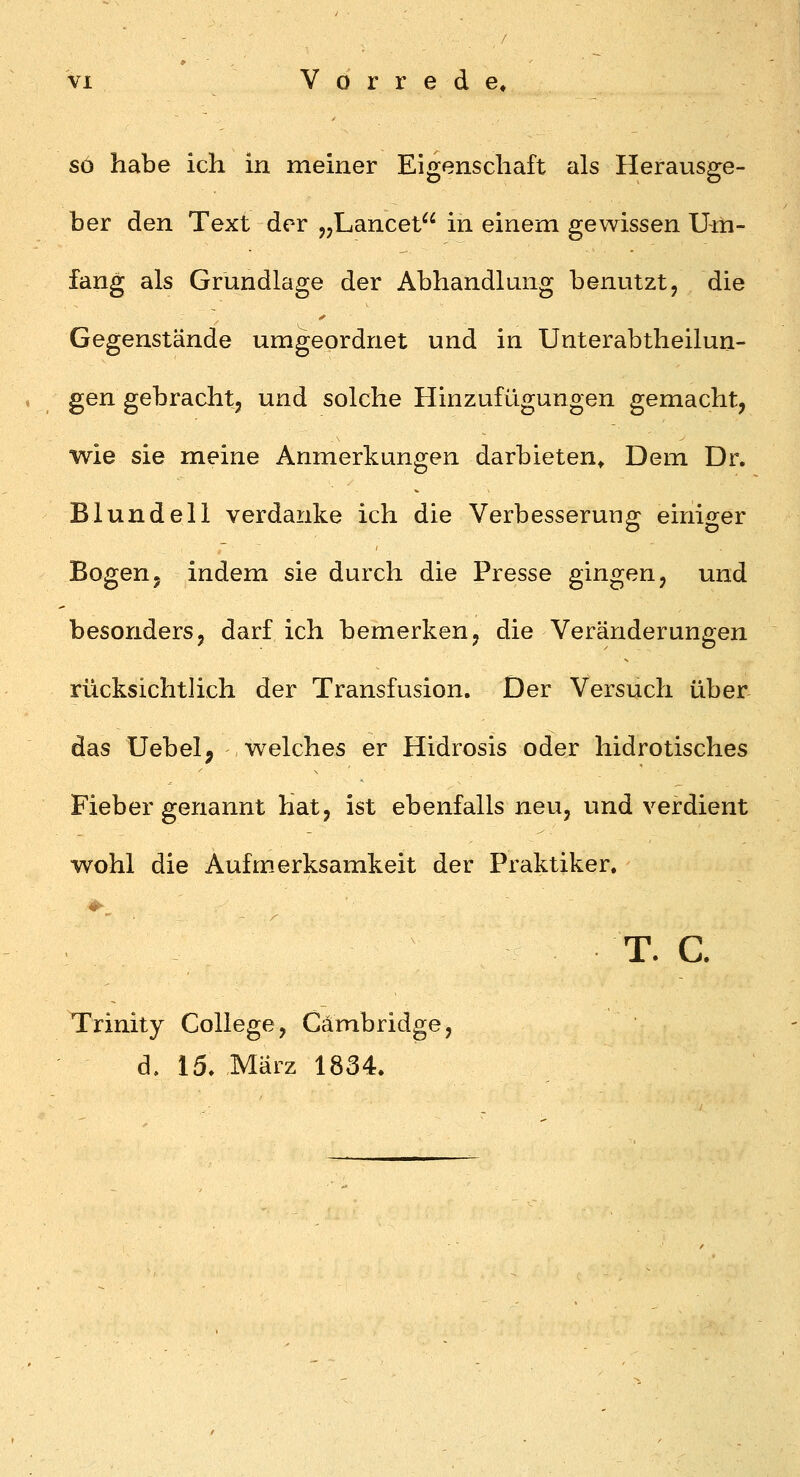 so habe ich in meiner Eigenschaft als Herausge- ber den Text der j^Lancet in einem gewissen Um- fang als Grundlage der Abhandlung benutzt, die Gegenstände umgeordnet und in Unterabtheilun- gen gebracht, und solche Hinzufügungen gemacht, wie sie meine Anmerkungen darbieten* Dem Dr. Blundell verdanke ich die Verbesserung einiger Bogenj indem sie durch die Presse gingen, und besonders, darf ich bemerken, die Veränderungen rücksichtlich der Transfusion. Der Versuch über das Uebel, w^elches er Hidrosis oder hidrotisches Fieber genannt hat, ist ebenfalls neu, und verdient wohl die Aufmerksamkeit der Praktiker. T. c. Trinity College, Cambridge, d, 15. März 1834.