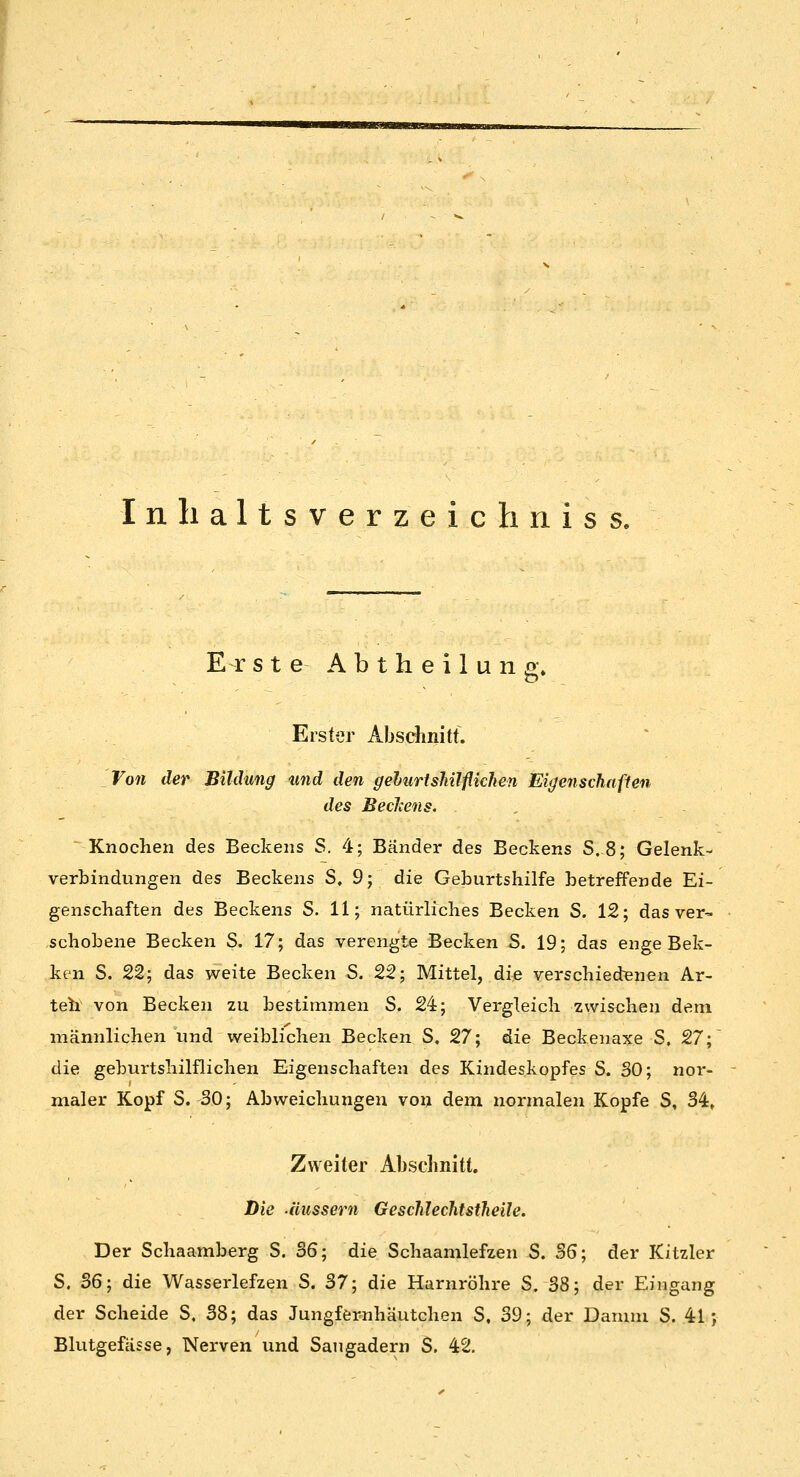 Inhaltsverzeichnis s. Er s t e A b t h e i 1 u n g\ Erster AbscJinitt. Von der Bildung und den gehurtsMlflichen Eigenschaften des BecJcens. Knoclien des Beckens S. 4; Bänder des Beckens S.8; Gelenk- verbindungen des Beckens S, 9; die Geburtshilfe betreffende Ei- genschaften des Beckens S. 11; natürliches Becken S. 12; das ver- schobene Becken S. 17; das verengte Becken S. 19; das enge Bek- ken 8. 22; das weite Becken S. 22; Mittel, die verschiedenen Ar- teh von Becken zu bestimmen S. 24; Vergleich zwischen dem männlichen und weiblichen Becken S, 27; die Beckenaxe S, 27; die geburtshilflichen Eigenschaften des Kindeskopfes S. SO; nor- maler Kopf S. 30; Abweichungen von dem normalen Kopfe S, 34, Zweiter Abschnitt. Die .äussern Gesclileclitsiheile. Der Schaamberg S. 36; die Schaamlefzen S. 36; der Kitzler S. S6; die Wasserlefzen S. 37; die Harnröhre S. 38; der Eingang der Scheide S, 38; das Jungfernhäutchen S, 39; der Damm S. 41; Blutgefässe, Nerven und Saugadern S. 42.