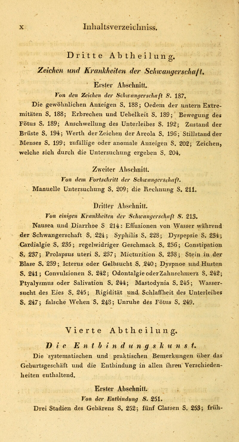 Dritte Abtheilung. Zeichen und KrcmMielten der SchwangerschafU ' Erster Abschnitt, Von den Zeichen der Schivnngerscliaft S, 187, Die gewöhnlichen Anzeigen S, 188; Oedem der untern Extre- mitäten S, 188; Erbrechen und üebelkeit S. 189; Bewegung des Fötus S. 189; Anschwellung des Unterleibes S. 192; Zustand der Brüste S. 194; Werth der Zeichen der Areola S, 196; Stillstand der Menses S, 199; zufällige oder anomale Anzeigen S. 202; Zeichen, welche sich durch die Untersuchung ergeben S, 204, Zweiter Abschnitt. Von dem Fortschritt der Schwangerschaff, Manuelle Untersuchung S, 209; die Rechnung S. 211, Dritter Abschnitt. Von einigen KranTcheiten der Schwangerschaft S. 213, Nausea und Diarrhoe S 214: Effusionen von VVasser während der Schwangerschaft S, 22i; Syphilis S, 228; Dyspepsie S. 234; Cardialgie S, 235; regelwidriger Geschmack S, 236; Constipation S. 237; Prolapsus uteri S. 237; Micturition S. 238; Stein in der Blase S. 239; Icterus oder Gelbsucht S, 240; Dyspnoe uiid Husten S. 241; Convulsionen S. 242; Odontalgie oder Zahnschmerz S. 242; Ptyalysmus oder Salivation S. 244; Mastodynia S. 245; Wasser- sucht des Eies S, 245; Rigidität und Schlaffheit des Unterleibes S. 247; falsche Wehen S, 248; Unruhe des Fötus S, 249, V i e r t e Ä b t h e i 1 u n g. Die E n t h i n d u n g s li u n s i* Die systematischen und praktischen Bemerkungen über das Geburtsgeschäft und die Entbindung in allen ihren Verschieden- heiten enthaltend. Erster Abschnitt. Von der Enthindung S. 251. Drei Stadien des Gebarens S, 252; fünf Classen S. 253; früh-