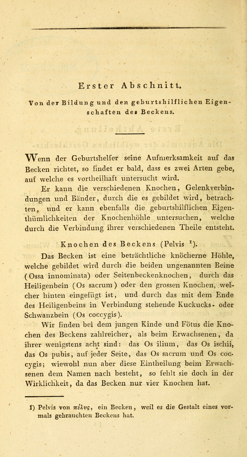 Erster Abschnitt* Von der Bildung und den geburtshilflichen Eigen- schaften de« Beckens. Wenn der Geburtshelfer seine Aufmerksamkeit auf das Becken richtet, so findet er bald, dass es zwei Arten gebe, auf welche es vortheilhaft untersucht wird. Er kann die verschiedenen Knochen, Gelenkverbin- dungen und Bänder, durch die es gebildet wird, betrach- ten,, und er kann ebenfalls die geburtshilflichen Eigen- thümlichkeiten der Knochenhöhle untersuchen, welche durch die Verbindung ihrer verschiedenen Theile entsteht. Knochen des Beckens (Pelvis ^). Das Becken ist eine beträchtliche knöcherne Höhle, welche gebildet wird durch die beiden ungenannten Beine (Ossa innominata) oder Seitenbeckenknochen, durch das Heiligenbein (Os sacrum) oder den grossen Knochen, .wel- cher hinten eingefügt ist, und durch das mit dem Ende des Heiligenbeins in Verbindung stehende Kuckucks- oder Schwanzbein (Os coccygis). Wir finden bei dem jungen Kinde und Fötus die Kno- chen des Beckens zahlreicher, als beim Erwachsenen, da ihrer wenigstens acht sind; das Os ilium, das Os ischii, das Os pubis, auf jeder Seite, das Os sacrum und Os coc- cjgis; wiewohl nun aber diese Eintheilung beim Erwach- senen dem Namen nach besteht, so fehlt sie doch in der Wirklichkeit, da das Becken nur vier Knochen hat. 1) Pelvis von nsXvgy ein Becken, weil es die Gestalt eines vor- mals gebrauchten Beckens hat.