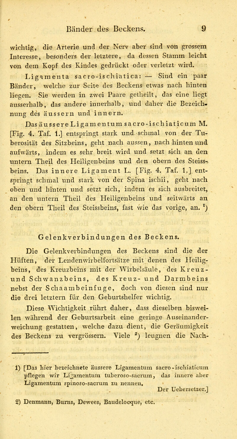 wichtig, die Arterie und der Nerv aber sind von grossem Interesse, besonders der letztere, da dessen Stamm leicht von dem Kopf des Kindes gedrückt oder verletzt wird. Ligamenta sacro-ischiatica: — Sind ein paar Bänder, welche zur Seite des Beckens etwas nach hinten liegen. Sie werden in zwei Paare getheilt, das eine liegt ausserhalb, das andere innerhalb, und daher die Bezeich- nung des äussern und innern. Das äussere Ligamen tu msacro-ischiati cum M. [Fig. 4, Taf. 1.] entspringt stark und--schmal von der Tu- berosität des Sitzbeins, geht nach aussen, nach hinten und aufwärts, indem es sehr breit wird und setzt sich an den untern Theil des Heiligenbeins und den obern des Steiss-. beins. Das innere Ligament L. [Fig. 4. Taf. 1.] ent- springt schmal und stark von der Spina ischii, geht nach oben und hinten und setzt sich, indem es sich ausbreitet, an den untern Theil des Heiligenbeins und seitwärts an den obern Theil des Steissbeins, fast wie das vorige, an. ^) Gelenkverbindungen des Beckens. Die Gelenkverbindungen des Beckens sind die der Hüften, der Lendenwirbelfortsätze mit denen des Heilig- beins, des Kreuzbeins mit der Wirbelsäule, des Kreuz- und Schwanzbeins, des Kreuz- und Darmbeins nebst der Schaambeinfuge, doch von diesen sind nur die drei letztern für den Geburtshelfer wichtig. Diese Wichtigkeit rührt daher, dass dieselben biswei- len während der Geburtsarbeit eine geringe Auseinander- weichung gestatten, welche dazu dient, die Geräumigkeit des Beckens zu vergrössern. Viele ^) leugnen die Nach- 1) [Das liier bezeichnete äussere Ligamentum sacro-iscliiaticuni pflegen wir Ligamentum, tuberoso-sacrum, das innere aber Ligamentum spinoso-sacrum zu nennen« Der Uebersetzer.] 2) Denmann, Bums, Dewees, Baudelocque, etc.