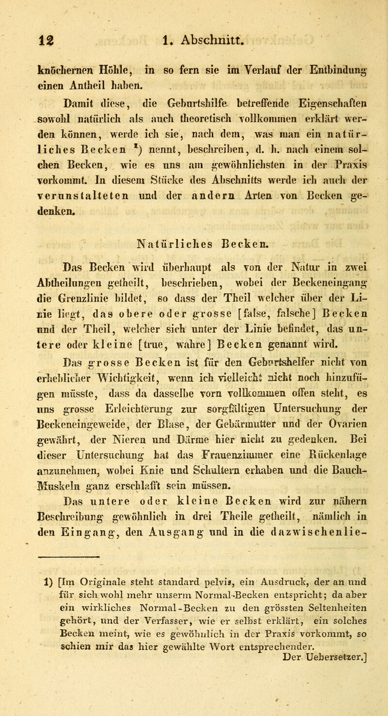 knöchernen Hohle, in so fern sie im Verlauf der Entbindun» einen Antheil haben. Damit diese, die Geburtshilfe betreifende Eigenschaften sowohl natürlich als auch theoretisch vollkommen erklärt wer- den können, werde ich sie, nach dem, was man ein natür- liches Becken *) nennt, beschreiben, d. h. nach einem sol- chen Becken, wie es uns am gewöhnlichsten in der Praxis vorkommt. In diesem Stücke des Abschnitts werde ich auch der verunstalteten und der andern Arten von Becken ge- denken. Natürliches Becken, Das Becken wird überliaupt als von der Natur in zwei Abdieilungen getheilt, beschrieben, wobei der Beckeneingang die Grenzlinie bildet, eo dass der Theil welcher über der Li- Eie li^^gt, das obere oder grosse [fa[se, falsche] Becken imd der Theil, welcher sich unter der Linie befindet, das un- tere oder kleine [true, wahre] Becken genannt wird. Das grosse Becken ist für den Gebirtshelfer nicht von erheblicher Wichtigkeit, wenn ich vielleicht nicht noch hinzufü- gen müsste, dass da dasselbe vorn voHkoaiinen olfen steht, es uns grosse Erleichterung zur sorgfältigen Untersuchung der Beckeneingeweide, der Blase, der Gebärmutter und der Ovarien gewährt, der Nieren und Därme hier nicht zu gedenken. Bei dieser Untersuchung hat das Frauenzimmer eine Rückenlage anzunekiien, wobei Knie und Schultem erhaben und die Bauch- Muskeln ganz erscjilalft sein müssen. Das untere oder kleine Becken wird zur nähern Besclii'eibuiig gewöhnlich in drei Theile getheilt, nämlich in den Eingang, den Ausgang und in die dazwischenlie- 1) pm Originale steht Standard pelvis, ein Ausdruck, der an und für sich wolil mehr un&erni Normal-Becken entspricht; da aber ^ ein wirkliches Normal-Becken zu den grÖssten Seltenheiten gehört, und der Verfasser, wie er selbst erklärt, ein solches Becken meint, wie es gewöhnlich in der Praxis vorkommt, so schien mir das hier gewählte Wort entsprechender. Der Uebersetzer,]