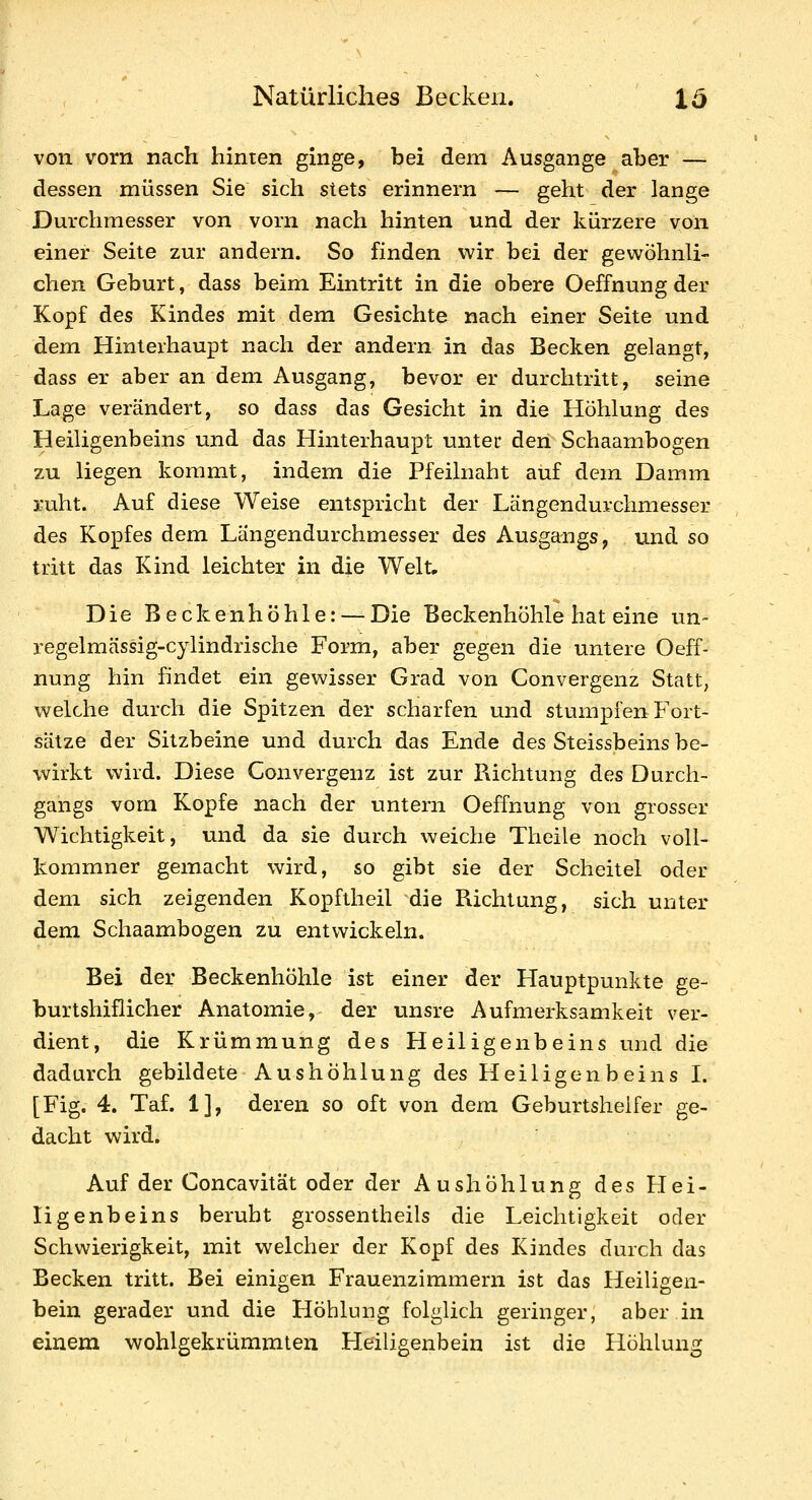 von vorn nach hinten ginge, bei dem Ausgange aber — dessen müssen Sie sich stets erinnern — geht der lange Durchmesser von vorn nach hinten und der kürzere von einer Seite zur andern. So finden wir bei der gewöhnli- chen Geburt, dass beim Eintritt in die obere Oeffnung der Kopf des Kindes mit dem Gesichte nach einer Seite und dem Hinterhaupt nach der andern in das Becken gelangt, dass er aber an dem Ausgang, bevor er durchtritt, seine Lage verändert, so dass das Gesicht in die Höhlung des Heiligenbeins und das Hinterhaupt unter den Schaambogen zu liegen kommt, indem die Pfeilnaht auf dem Damm ruht. Auf diese Weise entspricht der Längendurchmesser des Kopfes dem Längendurchmesser des Ausgangs, und so tritt das Kind leichter in die Welt, Die Beck e n höhle: — Die Beckenhöhle hat eine iin- regelmässig-cylindrische Form, aber gegen die untere Oeff- nung hin findet ein gewisser Grad von Convergenz Statt, welche durch die Spitzen der scharfen und stumpfen Fort- sätze der Sitzbeine und durch das Ende des Steissbeins be- wirkt wird. Diese Convergenz ist zur Richtung des Durch- gangs vom Kopfe nach der untern Oeffnung von grosser Wichtigkeit, und da sie durch weiche Theile noch voll- kommner gemacht wird, so gibt sie der Scheitel oder dem sich zeigenden Kopftheil die Richtung, sich unter dem Schaambogen zu entwickeln. Bei der Beckenhöhle ist einer der Hauptpunkte ge- burtshiflicher Anatomie, der unsre Aufmerksamkeit ver- dient, die Krümmung des Heiligenbeins und die dadurch gebildete Aushöhlung des Heiligen beins I. [Fig. 4. Taf. 1], deren so oft von dem Geburtshelfer ge- dacht wird. Auf der Concavität oder der Aushöhlung des Hei- ligenbeins beruht grossentheils die Leichtigkeit oder Schwierigkeit, mit welcher der Kopf des Kindes durch das Becken tritt. Bei einigen Frauenzimmern ist das Heiligen- bein gerader und die Höhlung folglich geringer, aber in einem wohlgekrümmten Heiligenbein ist die Höhlung