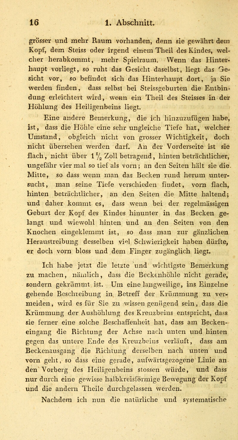 grösser und mehr Raum vorhanden, denn sie gewährt dem Kopf, dem Steiss oder irgend einem Theil des Kindes, wel- cher herabkommt, mehr Spielraum. Wenn das Hinter- haupt vorliegt, so ruht das Gesicht daselbst, liegt das Ge- sicht vor, so befindet sich das Hinterhaupt dort, ja Sie werden finden, dass selbst bei Steissgeburten die Entbin- dung erleichtert wird, weiin ein Theil des Steisses in der Höhlung des Heiligenbeins liegt. Eine andere Bemerkung, die ich hinzuzufügen habe, ist, dass die Höhle eine sehr ungleiche Tiefe hat, welcher Umstand, obgleich nicht von grosser Wichtigkeit, doch nicht übersehen werden darf. An der Vorderseite ist sie flach, nicht über 1 Yg Zoll betragend, hinten beträchtlicher, ungefähr vier mal so tief als vorn; an den Seiten hält sie die. Mitte, so dass wenn man das Becken rund herum unter- sucht, man seine Tiefe verschieden findet, vorn flach, hinten beträchtlicher, an den Seiten die Mitte haltend; und daher kommt es, dass wenn bei der regelmässigen Geburt der Kopf des Kindes hinunter in das Becken ge- langt und wiewohl hinten und an den Seiten von den Knochen eingeklemmt ist, so dass man zur gänzlichen Heraustreibung desselben viel Schwierigkeit haben dürfte, er doch vorn bloss und dem Finger zugänglich liegt. Ich habe jetzt die letzte und wichtigste Bemerkung zu machen, nämlich, dass die Beckenhöhle nicht gerade, sondern gekrümmt ist. Um eine langweilige, ins Einzelne gehende Beschreibung in Betreff der Krümmung zu ver- meiden , wird es für Sie zu wissen genügend sein, dass die Krümmung der Aushöhlung des Kreuzbeins entspricht, dass sie ferner eine solche Beschaffenheit hat, dass am Becken- eingang die Richtung der Achse nach unten und hinten gegen das untere Ende des Kreuzbeins verläuft, dass am Beckenausgang die Richtung derselben nach unten und vorn geht, so dass eine gerade, aufwärtsgezogene Linie an- den Vorberg des Heiligenbeins stossen würde, und dass nur durch eine gewisse halbkreisförmige Bewegung der Kopf und die andern Theile durchgelassen werden. Nachdem ich nun die natürliche und systematische