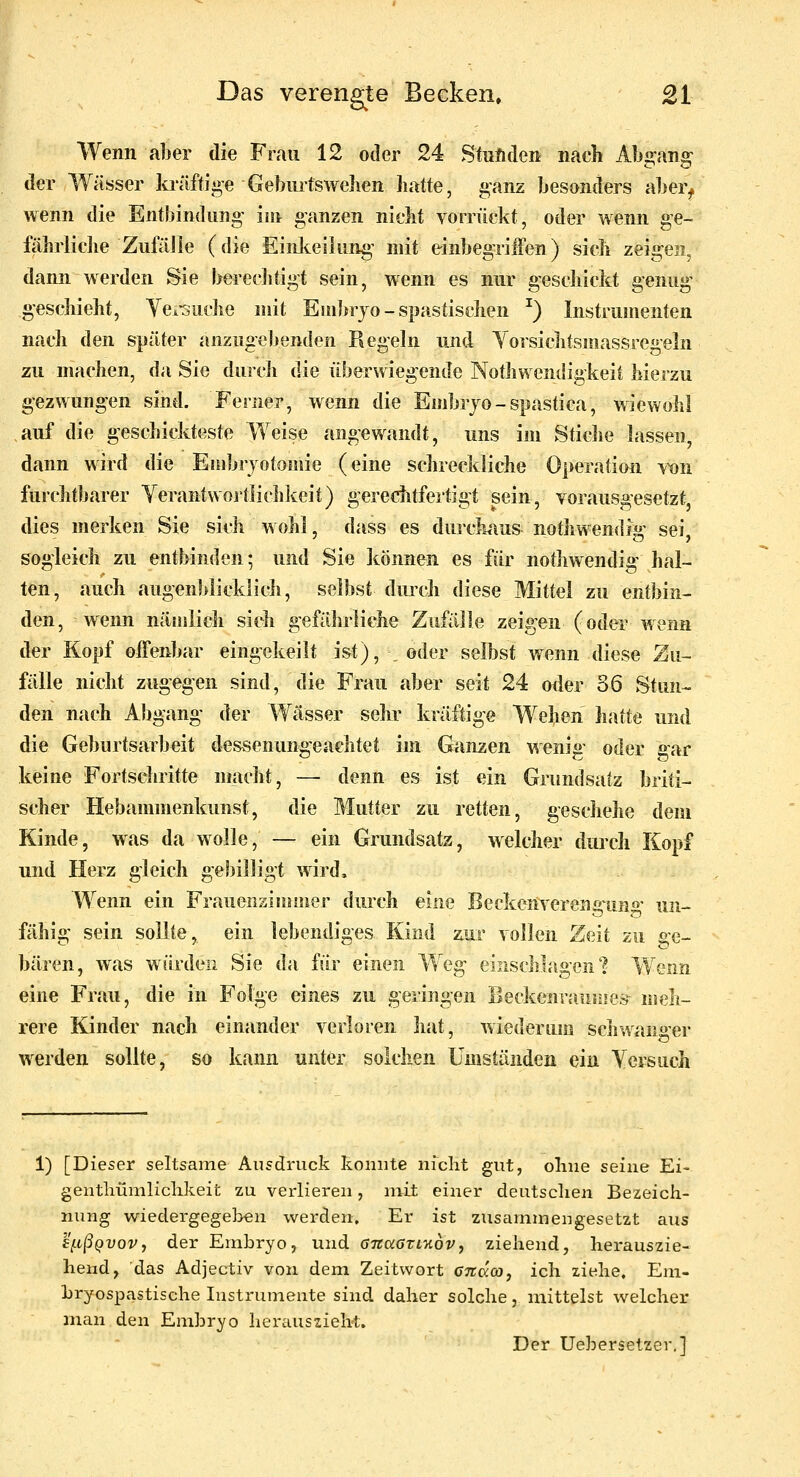 Das verengte Becken» £1 Wenn aber die Frau 12 oder 24 Stuftden nach Absrana: der Wässer kräftige Geburtswehen Latte, ganz besonders aber, wenn die Entbindung' im ganzen nicht vornlckt, oder wenn ge- lilhrliche ZufäJIe (die Einlteihing' mit einbegriiTen) sich zeigen, dann werden Sie bereclitigt sein, wenn es nur gesdiickt genüge geschieht, Yeiouche mit Embryo-spastischen ^) Instrumenten nach den später anzugebenden Regeln und Yorsichtsmassregeln zu machen, da Sie durcli die überwiegende NotJivvendigkeit hierzu gezwungen sind. Ferner, wenn die Embrjo-spastica, wiewohl auf die geschickteste Weise angewandt, uns im Stiche lassen, dann wird die Embryotomie (eine schreckliche Operation \x)n furchtbarer Yerantwoj'tlichkeit) gereclitfertigt sein, vorausgesetzt, dies nierken Sie sich wohl, dass es dui'ckius nothwendig sei sogleich zu entbinden; und Sie können es für nothwendig hal- ten, auch augenblicklich, selbst dmch diese Mittel zu entbin- den, wenn nämlich sieh gefährliche Zufälle zeigen (oder wenn der Kopf offenbar eingekeilt ist), _ oder selbst wenn diese Zu- fälle nicht zugegen sind, die Frau aber seit 24 oder 36 Stun- den nach Abgang der Wässer sehr kräftige Wehen hatte und die Geburtsarbeit dessenungeachtet im Ganzen wenig oder gar keine Fortschritte nracht, — denn es ist ein Grundsatz briti- scher Hebammenkunst, die Mutter zu retten, geschehe dem Kinde, was da wolle, — ein Grundsatz, welcher durch Kopf und Herz gleich gebilligt wird. Wenn ein Frauenzimmer durch eine Beckenverens^uno- un- fähig sein sollte, ein lebendiges Kind zur vollen Zeit zu Ge- bären, was würden Sie da für einen Weg einschlagen'? Wenn eine Frau, die in Folge eines zu geringen Beckenraunies^ meh- rere Kinder nach einander verloren hat, wiederum schwanger werden sollte, so kann unter solchen Umständen ein Ycrsuch 1) [Dieser seltsame Ausdruck konnte nicht gut, ohne ^oxw^ Ei- gentliümliclikeit zu vex-lieren, mit einer deutschen Bezeich- nung wiedergegeben werden. Er ist zusammengesetzt aus £[.tßQV0Vj der Embryo, und öTiaGTL-Kovy ziehend, herauszie- hend, das Adjectiv von dem Zeitwort gtzcxoo, ich ziehe, Eni- Lryospastische Instrumente sind daher solche, mittelst welcher man den Embryo herauszieht. Der Uehersetzer,]