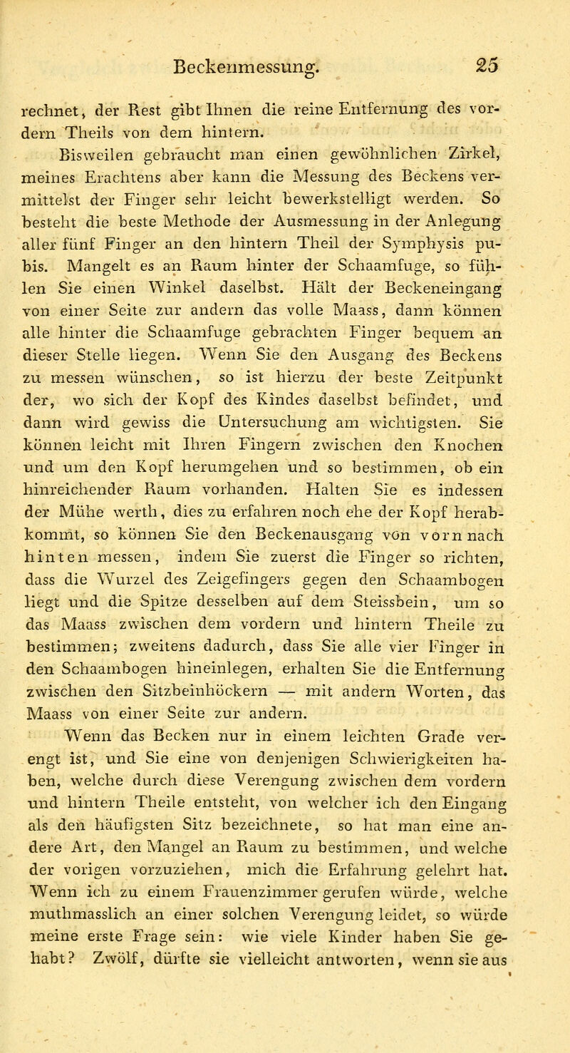 Beckenmessuno:. £5 o rechnet j der Rest gibt Ihnen die reine Entfernung des vor- dem Theils von dem hintern. Bisweilen gebraucht man einen gewöhnlichen Zirkel, meines Eraclitens aber kann die Messung des Beckens ver- mittelst der Finger sehr leicht bewerkstelligt werden. So besteht die beste Methode der Ausmessung in der Anlegung aller fünf Finger an den hintern Theil der Symphysis pu- bis. Mangelt es an Raum hinter der Schaamfuge, so füh- len Sie einen Winkel daselbst. Hält der Beckeneingang von einer Seite zur andern das volle Maass, dann können alle hinter die Schaamfuge gebrachten Finger bequem an dieser Stelle liegen. Wenn Sie den Ausgang des Beckens zu messen wünschen, so ist hierzu der beste Zeitpunkt der, wo sich der Kopf des Kindes daselbst befindet, und dann wird gewiss die Untersuchung am wichtigsten. Sie können leicht mit Ihren Fingern zwischen den Knochen und um den Kopf herumgehen und so bestimmen, ob ein hinreichender Raum vorhanden. Halten Sie es indessen der Mühe werth, dies zu erfahren noch ehe der Kopf herab- komrrit, so können Sie den Beckenausgang von vorn nach hinten messen, indem Sie zuerst die Finger so richten, dass die W^urzel des Zeigefingers gegen den Schaambogen liegt und die Spitze desselben auf dem Steissbein, um so das Maass zwischen dem vordem und hintern Theile zu bestimmen; zweitens dadurch, dass Sie alle vier Finger in den Schaambogen hineinlegen, erhalten Sie die Entfernung zwischen den Sitzbeinhöckern — mit andern Worten, das Maass von einer Seite zur andern. Wenn das Becken nur in einem leichten Grade ver- engt ist, und Sie eine von denjenigen Schwierigkeiten ha- ben, welche durch diese Verengung zwischen dem vordem und hintern Theile entsteht, von welcher ich den Eingang als den häufigsten Sitz bezeichnete, so hat man eine an- dere Art, den Mangel an Raum zu bestimmen, und welche der vorigen vorzuziehen, mich die Erfahrung gelehrt hat. Wenn ich zu einem Frauenzimmer gerufen würde, welche muthmasslich an einer solchen Verengung leidet, so v/ürde meine erste Frage sein: wie viele Kinder haben Sie ge- habt? Zwölf, dürfte sie vielleicht antworten, wenn sie aus