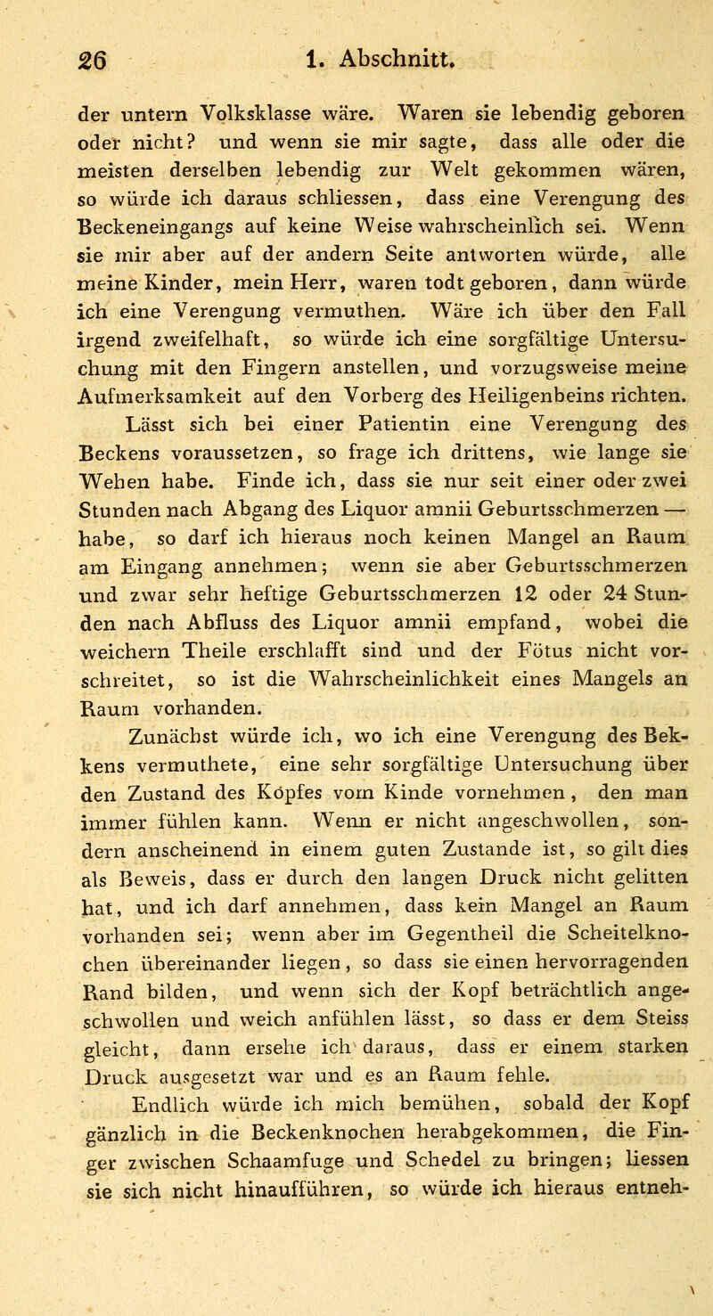 der untern Volksklasse wäre. Waren sie lebendig geboren oder nicht? und wenn sie mir sagte, dass alle oder die meisten derselben lebendig zur Welt gekommen wären, so würde ich daraus schliessen, dass eine Verengung des Beckeneingangs auf keine Weise wahrscheinlich sei. Wenn sie mir aber auf der andern Seite antworten würde, alle meine Kinder, mein Herr, waren todt geboren, dann würde ich eine Verengung vermuthen. Wäre ich über den Fall irgend zweifelhaft, so würde ich eine sorgfältige Untersu- chung mit den Fingern anstellen, und vorzugsweise meine Aufmerksamkeit auf den Vorberg des Ileiligenbeins richten. Lässt sich bei einer Patientin eine Verengung des Beckens voraussetzen, so frage ich drittens, wie lange sie Wehen habe. Finde ich, dass sie nur seit einer oder zwei Stunden nach Abgang des Liquor aranii Geburtsschmerzen — habe, so darf ich hieraus noch keinen Mangel an Raum am Eingang annehmen; wenn sie aber Geburtsschmerzen und zwar sehr heftige Geburtsschmerzen 12 oder 24 Stun* den nach Abfluss des Liquor amnii empfand, wobei die weichern Theile erschlafft sind und der Fötus nicht vor- schreitet, so ist die Wahrscheinlichkeit eines^ Mangels an Raum vorhanden. Zunächst würde ich, wo ich eine Verengung des Bek- kens vermuthete, eine sehr sorgfältige Untersuchung über den Zustand des Kopfes vom Kinde vornehmen, den man immer fühlen kann. Wenn er nicht angeschwollen, son- dern anscheinend in einem guten Zustande ist, so gilt dies als Beweis, dass er durch den langen Druck nicht gelitten hat, und ich darf annehmen, dass kein Mangel an Raum vorhanden sei; wenn aber im Gegentheil die Scheitelkno- chen übereinander liegen , so dass sie einen hervorragenden Rand bilden, und wenn sich der Kopf beträchtlich ange- schwollen und weich anfühlen lässt, so dass er dem Steiss gleicht, dann ersehe ich daraus, dass er einem starken Druck ausgesetzt war und es an Raum fehle. Endlich würde ich mich bemühen, sobald der Kopf gänzlich in die Beckenknochen herabgekommen, die Fin- ger zwischen Schaamfuge und Schedel zu bringen; Hessen sie sich nicht hinaufführen, so würde ich hieraus entneh-