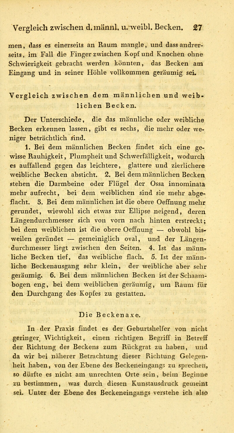 men, dass es einerseits an Raum mangle, und dass andrer- seits, im Fall die Finger zwischen Kopf und Knochen ohne Schwierigkeit gebracht werden könnten, das Becken am Eingang und in seiner Höhle vollkommen geräumig sei. Vergleich zwischen dem männlichen und weib- lichen Becken. Der Unterschiede, die das männliche oder weibliche Becken erkennen lassen, gibt es sechs, die mehr oder we- niger beträchtlich sind. 1. Bei dem männlichen Becken findet sich eine ge- wisse Rauhigkeit, Plumpheit und Schwerfälligkeit, wodurch es auffallend gegen das leichtere, glattere und zierlichere weibliche Becken absticht. 2. Bei dem männlichen Becken stehen die Darmbeine oder Flügel der Ossa innominata mehr aufrecht, bei dem weiblichen sind sie mehr abge- flacht. 3. Bei dem männlichen ist die obere Oeffnung mehr -gerundet, wiewohl sich etwas zur Ellipse neigend, deren Längendurchmesser sich von vorn nach hinten erstreckt; bei dem weiblichen ist die obere Oeffnung — obwohl bis- weilen gerundet — gemeiniglich oval, und der Längen- durchmesser liegt zwischen den Seiten. 4. Ist das männ- liche Becken tief, das weibliche flach. 5. Lst der männ- liche Beckenausgang sehr klein, der weibliche aber sehr geräumig. 6. Bei dem männlichen Becken ist der Schaam- bogen eng, bei dem weiblichen geräumig, um Raum für den Durchgang des Kopfes zu gestatten. DieBeckenaxe. In der Praxis findet es der Geburtshelfer von nicht geringer Wichtigkeit, einen richtigen Begriff in Betreff der Richtung des Beckens zum Rückgrat zu haben, und da wir bei näherer Betrachtung dieser Richtung Gelegen- heit haben, von der Ebene des Beckeneingangs zu sprechen, so dürfte es nicht am unrechten Orte sein, beim Beginne . zu bestimmen, was durch diesen Kunstausdruck gemeint sei. Unter der Ebene des Beckeneingangs verstehe ich also