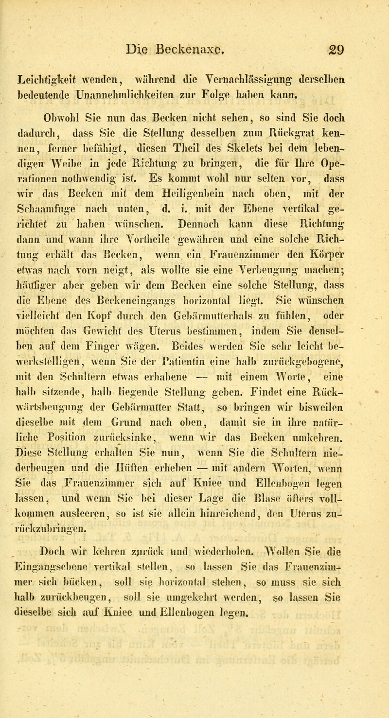 Leichtigkeit wenden, während die Vernaehlässigiing derselben bedeutende Unannelinilichlteiten zur FoJge haben kann. Obwohl Sie nun das Becken nicht sehen, so sind Sie doch dadurch, dass Sie die Stellung- desselben zum Rückgrat ken- nen, ferner befiihigt, diesen Theil des Skelets bei dem leben- digen Weibe in jede Richtung zu bringen, die für Ihre Ope- rationen nothwendig ist. Es kommt wolil nur selten vor, dass wir das Beclcen mit dem Heiligenbein nach oben, mit der Schaamfuge nach unten, d. i. mit der Ebene vertilcal ge- richtet zu haben wünsclien. Dennoch kann diese Richtung dann und wann ihre Yortheile gewähren und eine solche Rich- tung erhält das Becken, wenn ein Frauenzimmer den Körper etwas nach vorn neigt, als wollte sie eine Yerbeugung machen; häi^ger aber geben wir dem Becken eine solche Stellung, dass die Ebene des Beckeneingangs horizontal liegt. Sie wünschen vielleicht den Kopf durch den Gebärmutterhals zu fühlen, oder möchten das Gewicht des Utei^us bestimmen, indem Sie densel- ben auf dem Finger wägen. Beides werden Sie sehr leicht be- M-erlcstelligen, wenn Sie der Patientin eine halb zurückgebogene, mit den Schultern etwas erhabene — mit einem Worte, eine halb sitzende, halb liegende Stellung geben. Findet eine Rück- wärtsbeugung der Gebärmutter Statt, so bringen wir bisweilen dieselbe mit dem Grund nach oben, damit sie in ihre natiir- liche Position zurücksinke, wenn wir das Becken umkehren. Diese Stellung erhalten Sie nun, wenn Sie die Schultern nie- derbeugen und die Hüften erheben — mit andern Woiten, wenn Sie das Frauenzimmer sich auf Kniee und Ellenl)ooen le^en lassen, und wenn Sie bei dieser Lage die Blase öfters voll- kommen ausleeren, so ist sie allein hinreichend, den Uterus zu- rückzubringen. Doch wir kehren zjiiück und wiederholen. Wollen Sie die Eiiigangsebene vertikal stellen, so lassen Sie das Frauenzim- mer sich bücken, soll sie horizontal stehen, so muss sie sich halb zurückbeugen, soll sie umgekehrt weiden, so lassen Sie dieselbe sich auf Kniee und Ellenbogen legen.