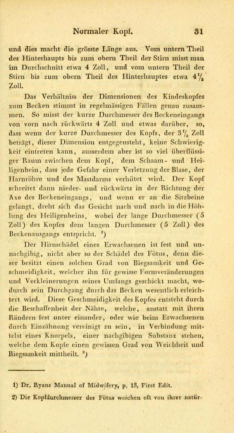 und dies macht die grosste Länge aus. Vom untern Tlieil des Hinterhaupts bis zum obern Theil der Stirn misst man im Durchschnitt etwa 4 Zoll, und vom untern Thoil der Stirn bis zum obcrn Theil des Hinterhauptes etwa 47^ Zoll. Das Verhältniss der Dimensionen des Kindoskopfes zum Becken stimmt in i-egelmässigeii Füllen genau zusam- men. So misst der kurze Durchmesser des Beckeneingangs von vorn nach rückwärts 4 Zoll und etwas darüber, so, dass wenn der kurze Durchmesser des Kopfs, der ^^j^ Zoll beträgt, dieser Dimension entgegensteht, keine Schwierig- keit eintreten kann, ausserdem aber ist so viel überflüssi- ger Raum zwi.'^chen donr Kopf, dem Schaam- und Hei- ligenbein, dass jede Gefahr einer Verletzung der Blase, der Harnröhre und des Mastdarms verhütet v/iid. Der Kopf schreitet dann nieder- und rückwärts in der Richtung der Axe des Beckeneingangs, und wenn er an die Sitzbeine gelangt, drebt sich das Gesicht nach und nach in die Hüh- hmg des ] leiligenbeins, wobei der lange Duic:hmesser (5 Zoll) des Kopfes dem langen Durchmesser (5 Zoll) des Beckenausgangs entspricht. ^) Der Hirnschädel eines Erwachsenen ist fest und un- nachgibig, nicht aber so der Schädel des Fötus, denn die- ser besitzt einen solclien Grad von Biegsamkeit und Ge- schmeidigkeit, welcher ihn für gewisse 1^'ormveränderungen und Verkleinerungen seines Umfangs geschickt macht, wo- durch sein Durchgang durch das Becken wesentlit h erleicli- tert wird. Diese Geschmeidigkeit ([qs K.opfes entsteht durch die Beschaffenheit der Nähte, welche, anstatt mit ihren Rändern fest unter einander, oder wie beim Erwachsenen durch Einzähnung vereinigt zu sein, in Verbindung mit- telst eines Knorpels, einer nachgibigen Substanz stehen, welche dem Ko])fe einen gewissen Grad von Weichheit und Biegsamkeit mittheilt. ^) 1) Dr. Ryans Manual of Midvvifiay, p. 13, First Edit. 2) Die Kopfdurchmesser des Fötus wciclicn oft von ihrer natür-