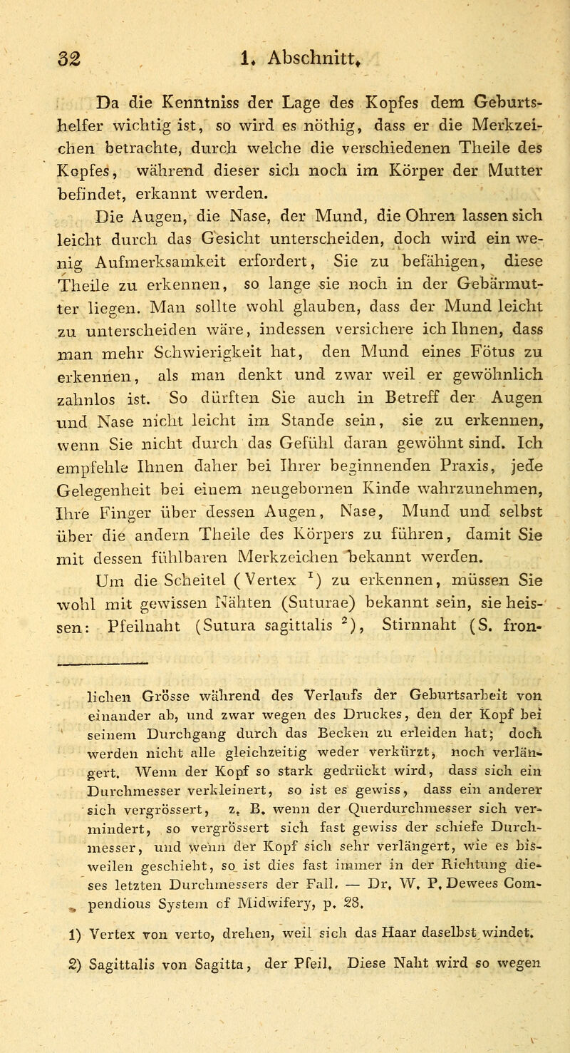 Da die Kenntniss der Lage des Kopfes dem Geburts- helfer wichtig ist, so wird es nöthig, dass er die Merkzei- chen betrachte, durch welche die verschiedenen Theile des Kopfes, während dieser sich noch im Körper der Mutter befindet, erkannt werden. Die Augen, die Nase, der Mund, die Ohren lassen sich leicht durch das Gesicht unterscheiden, doch wird ein we- nig Aufmerksamkeit erfordert, Sie zu befähigen, diese Theile zu erkennen, so lange sie noch in der Gebärmut- ter liegen. Man sollte wohl glauben, dass der Mund leicht zu unterscheiden wäre, indessen versichere ich Ihnen, dass jnan mehr Schwierigkeit hat, den Mund eines Fötus zu erkennen, als man denkt und zwar weil er gewöhnlich zahnlos ist. So dürften Sie auch in Betreff der Augen und Nase nicht leicht im Stande sein, sie zu erkennen, wenn Sie nicht durch das Gefühl daran gewöhnt sind. Ich empfehle Ihnen daher bei Ihrer beginnenden Praxis, jede Gelegenheit bei einem neugebornen Kinde wahrzunehmen, Ihre Finger über dessen Augen, Nase, Mund und selbst über die andern Theile des Körpers zu führen, damit Sie mit dessen fühlbaren Merkzeichen l^ekannt werden. Um die Scheitel (Vertex ^) zu erkennen, müssen Sie wohl mit gewissen Nähten (Suturae) bekannt sein, sie heis- sen: Pfeilnaht (Sutura sagitlalis ^), Stirnnaht (S. fron- liclien Grösse wälirend des Verlaufs der Geburtsarheit von einander ab, und zwar wegen des Druckes, den der Kopf bei seinem Durchgang durch das Becken zu erleiden hat; doch werden nicht alle gleichzeitig weder verkürzt, noch verlän- gert. Wenn der Kopf so stark gedrückt wird, dass sich ein Durchmesser verkleinert, so ist es gewiss, dass ein anderer sich vergrössert, z« B. wenn der Querdurchmesser sich ver- mindert, so vergrössert sich fast gewiss der schiefe Durch- messer, und wenn der Köpf sich sehr verlängert, wie es hiS weilen geschieht, so ist dies fast immer in der Richtung die- ses letzten Durchmessers der Fall, — Dr, W» P, Dewees Com* ^ pendious System cf Midwifery, p, 28. 1) Vertex von verto, drehen, weil sich das Haar daselbst vvindet. 2) Sagittalis von Sagitta, der Pfeil, Diese Naht wird so wegen