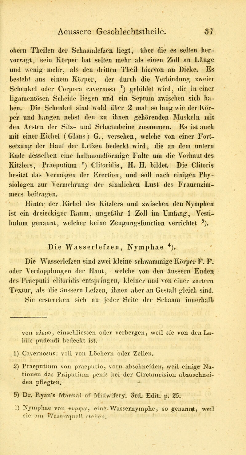 obern Tlieilen der Schnamlefzen liegt, über die es selten her- vorragt^ sein Körper hat selten mehr «nls einen Zoll an Länge und wenig mehr, als den dritten Theil hiervon an Dicke. Es besteht aus einem Köiper, der durch die Verbindung zweier Schenkel oder Corpora cavernosa ^) gebildet wird, die in einer ligamentösen Scheide liegen und ein Septum zwischen sich ha- ben. Die Schenkel sind wobl über 2 mal so lang wie der Kör- per und hangen nebst den zu ihnen gehörenden Muskeln mit den Aesten der Sitz- und Schaambeine zusammen. Es ist auch mit einer Eicliel (Glans) G., versehen, welche von einer Fort- setzung der Haut der Lefzen bedeckt wird, die an dem unteni Ende desselben eine halbmondförmige Falte um die Vorhaut des Kitzlers, Praeputium ''^) Clitoridis, H. H. bildet. Die Clitoris besitzt das Vermögen der Erection, und soll nach einigen Phy- siologen zur Vernudirung der sinnlichen Lust des Frauenzim- mers beitragen. Hinter der Eichel des Kitzlers und zwischen den Nymphen ist ein dreieckiger Raum, ungefähr 1 Zoll im Umfang, Vesti- bulum genannt, welcher keine Zeugungsfunction verrichtet ^). Die Wasserlefzen, Nymphae *). ' Die Wasserlefzen sind zwei kleine schwammige Körper F. F. oder Verdopplungen der Haut, welche von den äussern Enden des Praeputii clitoridis entspringen, kleiner und von einer zartern Textur, als die äussern Lefzen, ihnen aber an Gestalt gleich sind. Sie erstrecken sich an jeder Seite der Schaam innerhalb von 'KXetco, einschliessen oder verbergen, weil sie von den La- biis pudendi bedeckt ist. 1) Cavernosus: voll von Lochern oder Zellen. 2) Praeputium von praeputio, vorn abschneiden, \yeil einige Na- tionen das Präputium penis bei der Gircumcision abzuschnei- den pflegten, ^' 3) Dr. Ryan's Manual of Midwifery, Srd, Edit. p. 25. 1) Nympliae von vvi.icp(x, eine Wassernymphe, so genannit, weil sie am CVasserqucU stellen.