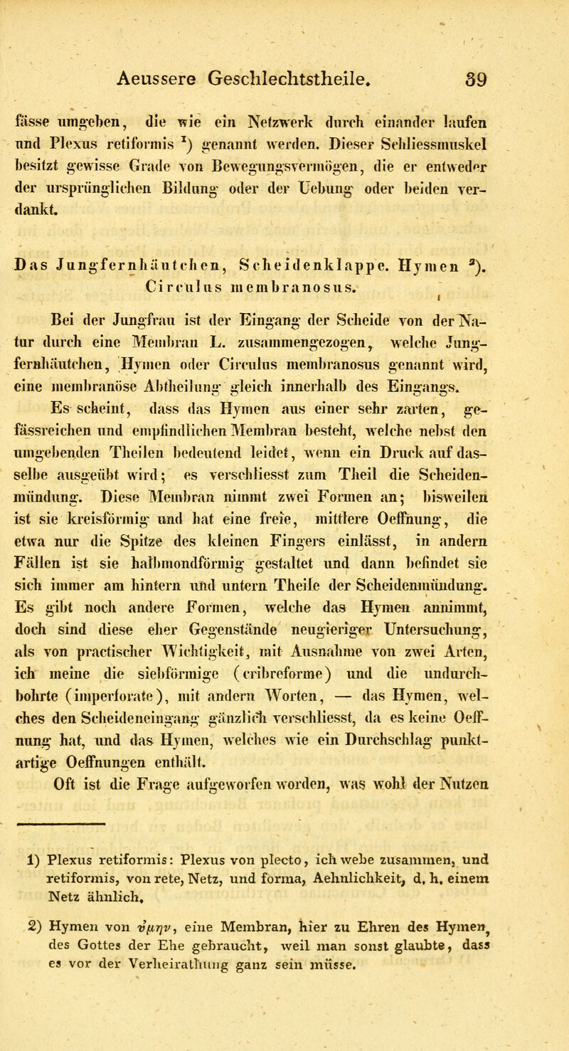 fasse umgeben, die TFie ein Netzwerk durch einander Iriufen und Plexus retiformis ^) a^enannt werden. Dieser Sehliessmuskel besitzt gewisse Grade von Bewegungsverniogen, die er entweder der ursprünglichen Bildung oder der Üebung^ oder beiden ver- dankt. Das Jungfernhäutchen, Scheidenklappe. Hymen ^. Circulus membranosus. Bei der Jungfrau ist der Eingang der Scheide von derTN^a- tur durch eine Membran L. zusammengezogen ^ welche Jung- fernhäutchen, Hymen oder Circulus membranosus gemmnt wird, eine membranöse Abtheilung' gleich innerhalb des Eingangs. Es scheint, dass das Hymen aus einer sehr zaiten, ge- fässreichen und enipfindiichen Membran besteht, welche nebst den umgebenden Theilen bedeutend leidet, wenn ein Druck auf das- selbe ausgeübt wird; es verschliesst zum Theil die Scheiden- mündung. Diese Membran nimmt zwei Formen an; bisweilen ist sie kreisförmige und hat eine freie, mittlere Oeffnung, die etwa nur die Spitze des kleinen Fingers einlässt, in andern Fällen ist sie halbmondförmig gestaltet und dann befindet sie sich immer am hintern und untern Theile der Scheidenmündung. Es gibt noch andere Formen, welche das Hymen annimmt, doch sind diese eher Gegenstände neugieriger Untersuchung, als von practischer Wichtigkeit, mit Ausnahme von zwei Arten, ich meine die siebförmige (cribreforme) und die undurch- bohrte (imperforate), mit andern Worten, — das Hymen, wel- ches den Scheideneingang gänzlidi verschliesst, da es keine Oeff- nung hat, und das Hymen, welches wie ein Durchschlag punkt- artige Oelfnungen enthält. Oft ist die Frage aufgeworfen worden, was wohl der Nutzen 1) Plexus retiformis: Plexus von plecto, ich wehe zusammen, und retiformis, von rete, Netz, und forma, Aelxnlichkeit, d, h, einem Netz ähnlich« 2) Hymen von vfirjv, eine Membran, hier zu Ehren des Hymen^ des Gottes der Ehe gehraucht, weil man sonst glaubte, dass es vor der VerheiraLliung ganz sein müsse.