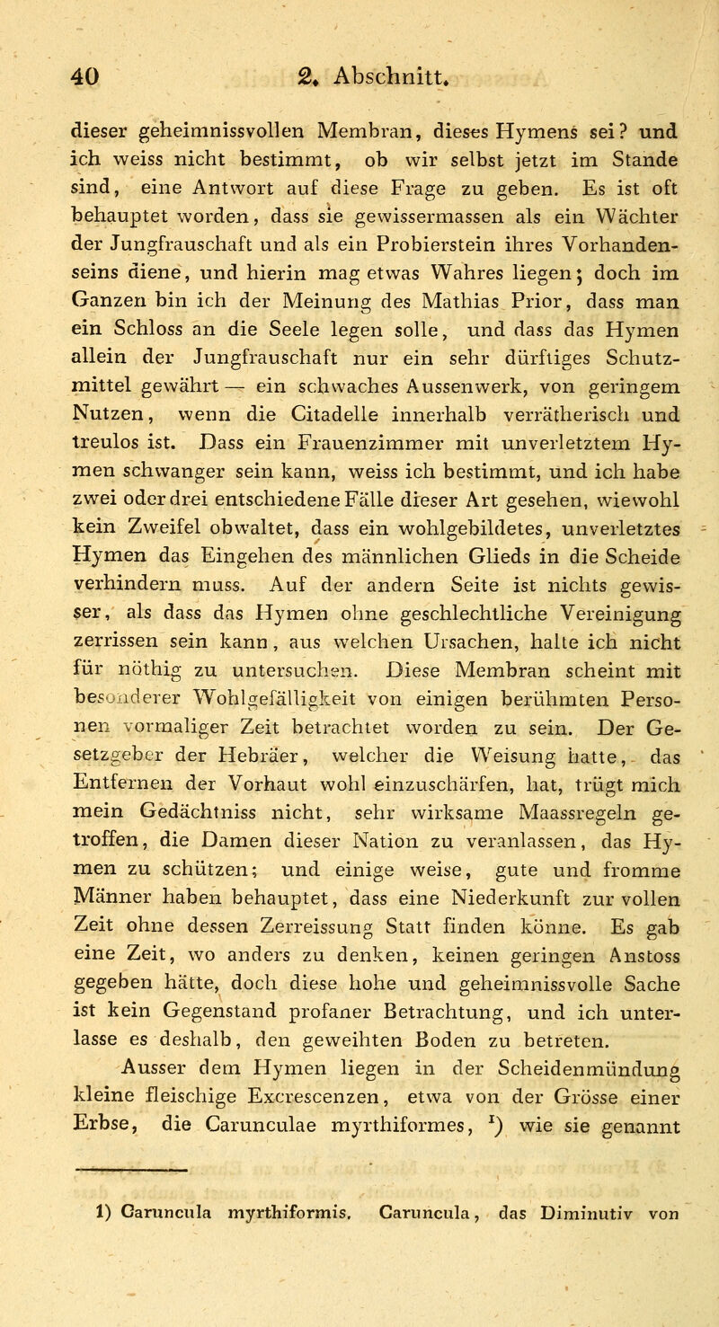 dieser geheimnissvollen Membran, dieses Hymens sei? und ich. weiss nicht bestimmt, ob wir selbst jetzt im Stande sind, eine Antwort auf diese Frage zu geben. Es ist oft behauptet worden, dass sie gewissermassen als ein Wächter der Jungfrauschaft und als ein Probierstein ihres Vorhanden- seins diene, und hierin mag etwas Wahres liegen; doch im Ganzen bin ich der Meinung des Mathias Prior, dass man ein Schloss an die Seele legen solle, und dass das Hymen allein der Jungfrauschaft nur ein sehr dürftiges Schutz- mittel gewährt— ein schwaches Aussenwerk, von geringem Nutzen, wenn die Citadelle innerhalb verrätherisch und treulos ist. Dass ein Frauenzimmer mit unverletztem Hy- men schwanger sein kann, weiss ich bestimmt, und ich habe zwei oder drei entschiedene Fälle dieser Art gesehen, wiewohl kein Zweifel obwaltet, dass ein wohlgebildetes, unverletztes Hymen das Eingehen des männlichen Glieds in die Scheide verhindern muss. Auf der andern Seite ist nichts gewis- ser, als dass das Hymen ohne geschlechtliche Vereinigung zerrissen sein kann, aus welchen Ursachen, halte ich nicht für nöthig zu untersuchen. Diese Membran scheint mit besonderer Wohlgefälligkeit von einigen berühmten Perso- nen vormaliger Zeit betrachtet worden zu sein. Der Ge- setzgeber der Hebräer, welcher die Weisung hatte, das Entfernen der Vorhaut wohl einzuschärfen, hat, trügt mich raein Gedächtniss nicht, sehr wirksame Maassregeln ge- troffen , die Damen dieser Nation zu veranlassen, das Hy- men zu schützen; und einige weise, gute und fromme Männer haben behauptet, dass eine Niederkunft zur vollen Zeit ohne dessen Zerreissung Statt finden könne. Es gab eine Zeit, wo anders zu denken, keinen geringen Anstoss gegeben hätte, doch diese hohe und geheimnissvolle Sache ist kein Gegenstand profaner Betrachtung, und ich unter- lasse es deshalb, den geweihten Boden zu betreten. Ausser dem Hymen liegen in der Scheidenmündung kleine fleischige Excrescenzen, etwa von der Grösse einer Erbse, die Carunculae myrthiformes, ^) wie sie genannt 1) Garuncula myrthiformis. Caruncula, das Diminutiv von