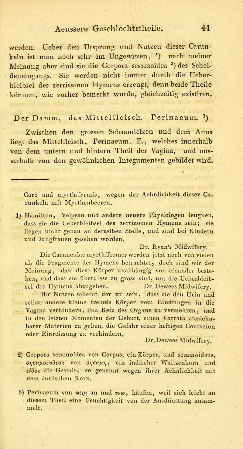 werden, üeber den Ursprung und Nutzen dieser Carun- keln ist man noch sehr im Ungewissen, ^) nach meiner Meinung aber sind sie die Corpora sesaraoidea ^) des Scbei- deneingangs. Sie werden nicht immer durch die Ueber- bleibsel des zerrissenen Hymens erzeugt, denn beide Theile können, wie vorher bemerkt wurde, gleichzeitig existiren. Der Damm, das Mittelfleisch. Perinaeum. ^) Zwischen den grossen Schaamlefzen und dem Anus liegt das Mittelfleisch, Perinaeum, E., welches innerhalb von dem untern und hintern Theil der Vagina, und aus- serhalb von den gewöhnlichen Integumenten gebildet wird. Caro und myrthiformis, wegen der Aehnliclikeit dieser Ca- runkehi mit Myrthenbeeren, 1) Hamilton, Velpeau und andere neuere Pliysiologen leugnen, dass sie die Ueberbleibsel des zerrissenen Hymens sein; sie liegen nicht genau an derselben Stelle, und sind bei Kindern und Jungfrauen gesehen worden, Dr. Ryan'3 Midwifery. Die Garunculae myrthiformes werden jetzt noch von vielen als die Fragmente des Hymens betrachtet, doch sind wir der Meinung, dass diese Körper unabhängig von einander beste- hen, und dass sie überdiess zu gross sind, um die Ueberbleib- sel des Hymens abzugeben. Dr. Dewees Midwifery, Ihr Nutzen scheint der zu sein, dass sie den Urin und selbst andere kleine fremde Körper vom Eindringen in die Vagina verhindern, den Reiz des Organs zu vermehren, und. in den letzten Momenten der Geburt, einen Vorrath ausdehn- barer Materien zu geben, die Gefahr einer heftigen Contusiou oder Einreissung zu verhindern* Dr,Dewees Midwifery, 2) Corpora sesamoidea von Corpus, ein Körper, und sesamoideus, CrjGafiosvÖEog von Grjoccfir] j ein indischer Waitzenkorn und stdog die Gestalt, so genannt wegen ihrer Aehnliclikeit mit dem indischen Koin. .S) Perinaeum von tisql an und vecoj häufen, weil sich leicht an - diesem Theil eine Feuchtigkeit von der Ausdünstung ansam- melt.