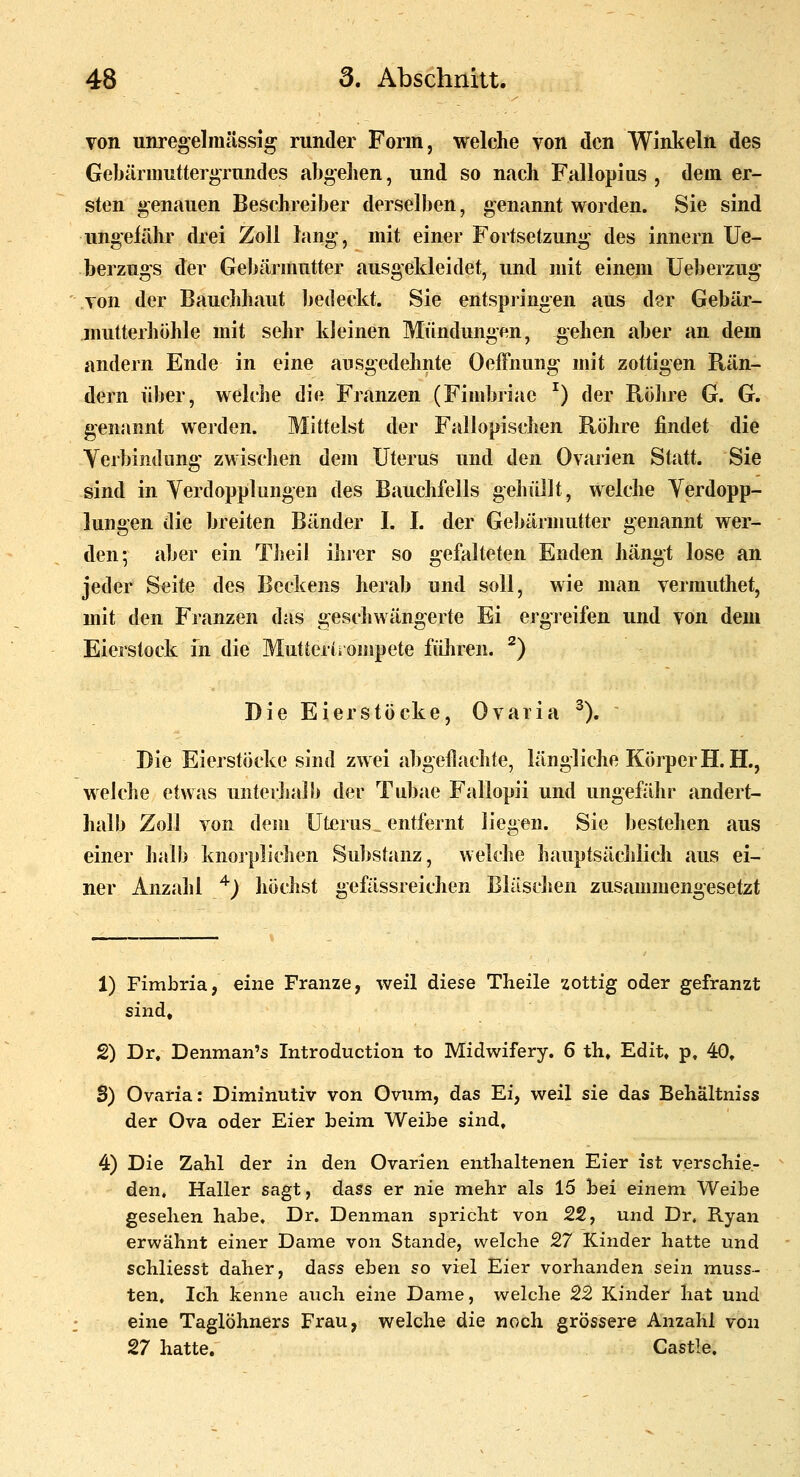 von unregelmässig runder Form, welche von den Winkeln des Gebärmntter^Tundes abgelien, und so nach Fallopius , dem er- sten genauen Beschreiber derselben, genannt worden. Sie sind ungefähr drei Zoll lang-, mit einer Fortsetzung des innern Ue- berzngs der Gebärmutter ausgekleidet, und mit einem Ueberzug von der Bauclihaut bedeckt. Sie entspiingen aus der Gebär- inutterhöhle mit sehr kleinen Mündungen, gehen aber an dem andern Ende in eine ausgedehnte Oeffnung mit zottigen Rän- dern über, welche die Franzen (Fimbriae ^) der Rölire G. G. genannt werden. Mittelst der Fallopischen Röhre findet die Yerbindung zwischen dem Uterus und den Ovarien Statt. Sie sind in Yerdopplungen des Bauchfells gehüllt, welche Verdopp- lungen die breiten Bänder I. I. der Gebärmutter genannt wer- den; aber ein Tlieil ilirer so gefalteten Enden hängt lose an jeder Seite des Beckens herab und soll, wie man vermuthet, mit den Franzen das gescliwängerte Ei ergreifen und von dem Eierstock m die Mutterts ompete füliren. ^) Die Eierstöcke, Ovaria ^). Die Eierstöcke sind zwei abgeflachte, längliche Körper H.H., welche etwas unterhalb der Tubae Fallopii und ungefähr andert- halb Zoll von dem Uterus _ entfernt liegen. Sie bestehen aus einer halb knorplichen Substanz, welche bauptsäclilich aus ei- ner Anzahl '^) höchst geßissreichen Bläschen zusammengesetzt 1) Fimbria, eine Franze, weil diese Theile zottig oder gefranzt sind, 2) Dr, Denman's Introduction to Midwifery. 6 th, Edit, p, 40, S) Ovaria: Diminutiv von Ovum, das Ei, weil sie das Behältniss der Ova oder Eier beim Weibe sind, 4) Die Zahl der in den Ovarien enthaltenen Eier ist verschie- den. Haller sagt, dass er nie mehr als 15 bei einem Weibe gesehen habe, Dr. Denman spricht von 22, und Dr. Ryan erwähnt einer Dame von Stande, welche 27 Kinder hatte und schliesst daher, dass eben so viel Eier vorhanden sein muss- ten. Ich kenne auch eine Dame, welche 22 Kinder hat und eine Taglöhners Frau, welche die noch grössere Anzahl von 27 hatte. Castle.