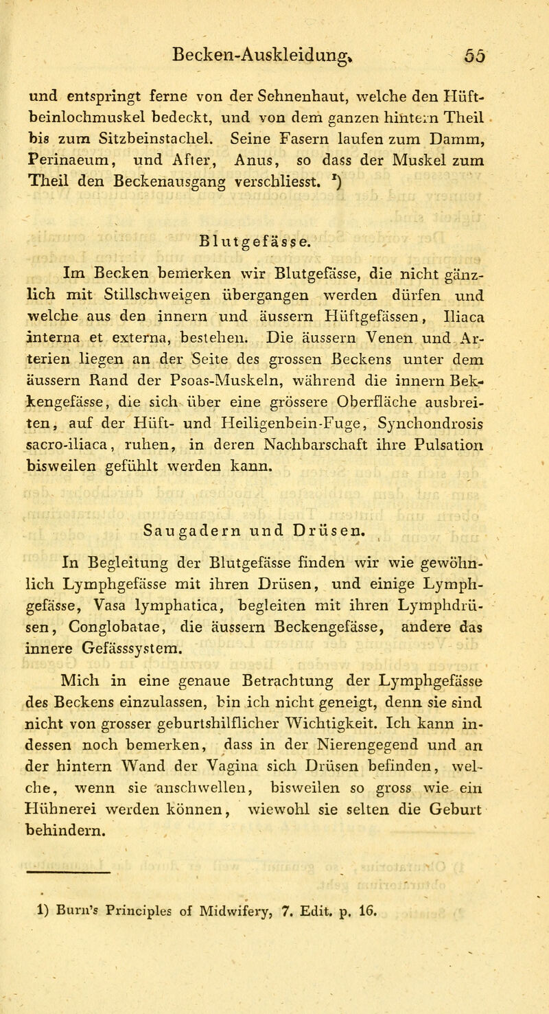 und entspringt ferne von der Sehnenhaut, welche den Hüft- beinlochmuskel bedeckt, und von dem ganzen hintern Theil bis zuni Sitzbeinstachel. Seine Fasern laufen zum Damm, Perinaeum, und After, Anus, so dass der Muskel zum Theil den Beckenausgang verscbliesst. ') Blutgefässe. Im Becken bemerken wir Blutgefässe, die nicht gänz- lich mit Stillschweigen übergangen werden dürfen und welche aus den Innern und äussern Hüftgefässen, Iliaca interna et externa, bestehen. Die äussern Venen und Ar- terien liegen an der Seite des grossen Beckens unter dem äussern Rand der Psoas-Muskeln, während die Innern Bek- kengefässe, die sich über eine grössere Oberfläche ausbrei- ten, auf der Hüft- und Heiligenbein-Fuge, Synchondrosis sacro-iliaca, ruhen, in deren Nachbarschaft ihre Pulsation bisweilen gefühlt werden kann. Saugadern und Drüsen. In Begleitung der Blutgefässe finden wir wie gewöhn- lich Lymphgefässe mit ihren Drüsen, und einige Lymph- gefässe, Vasa lymphatica, begleiten mit ihren Lymphdrü- sen, Conglobatae, die äussern Beckengefässe, andere das innere Gefässsystem. Mich in eine genaue Betrachtung der Lymphgefässe des Beckens einzulassen, bin ich nicht geneigt, denn sie sind nicht von grosser geburtshilflicher Wichtigkeit. Ich kann in- dessen noch bemerken, dass in der Nierengegend und an der hintern Wand der Vagina sich Drüsen befinden, wel- che, wenn sie anschwellen, bisweilen so gross wie ein Hühnerei werden können, wiewohl sie selten die Geburt behindern. 1) Burn's Principles of Midvvifery, 7. Edit. p, 16.