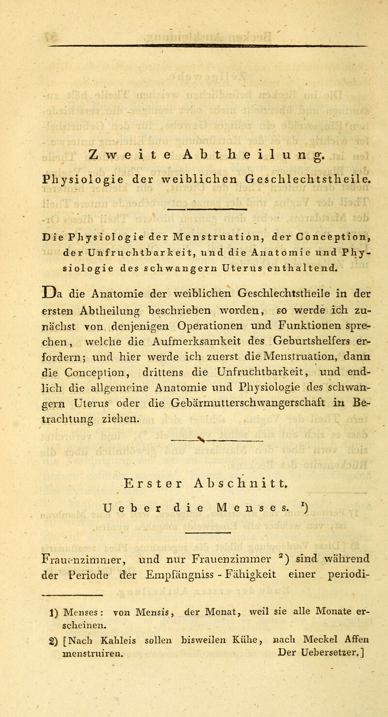 Zweite Abtheilung, Physiologie der weiblichen G eschlechtstheile. Die Physiologie der Menstruation, der Conception, der Unfruchtbarkeit, und die Anatomie und Phy- siologie des schwangern Uterus enthaltend. Da die Anatomie der weiblichen Geschlechtstheile in der ersten Abtheilung beschrieben worden, so werde ich zu- nächst von denjenigen Operationen und Funktionen spre- chen, welche die Aufmerksamkeit des Geburtshelfers er- fordern ; und hier werde ich zuerst die Menstruation, dann die Conception, drittens die Unfruchtbarkeit, und end- lich die allgemeine Anatomie und Physiologie des schwan- gern Uterus oder die Gebärmutterschwangerschaft in Be- trachtung ziehen. Erster Absclinitt» Ueber die iVIenses. ^) Frauc-nzimmer, und nur Frauenzimmer ^) sind während der Periode der Empfängniss - Fähigkeit einer periodi- 1) Menses: von Mensis, der Monat, weil sie alle Monate er- scheinen. 2) [Nach Kahleis sollen bisweilen Kühe, nach Meckel Affen menstruiren. Der Uebersetaer,]