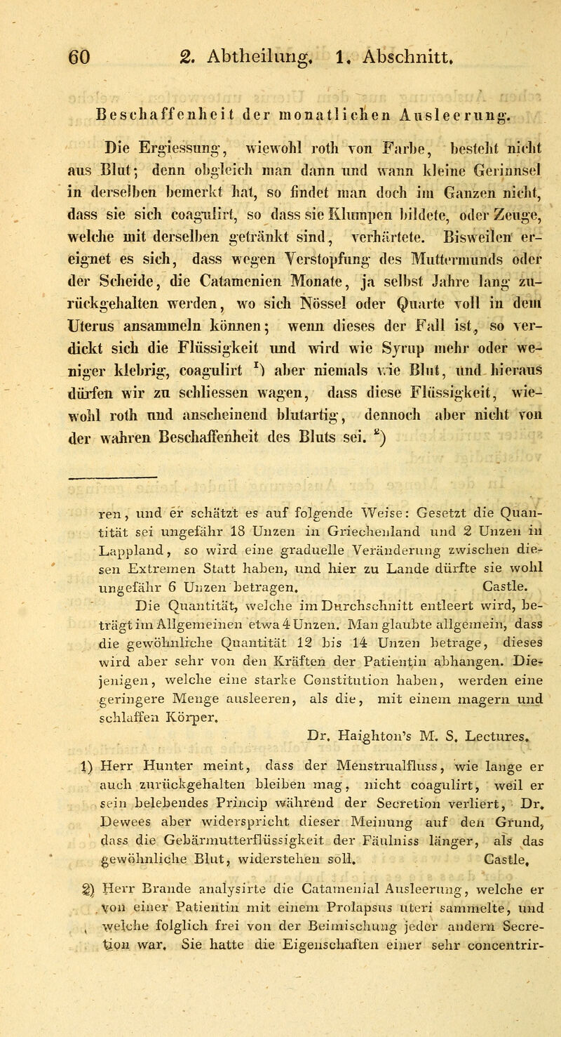 Beschaffenheit der monatlichen Ausleerung. Die Erg'iessung', wiewohl roth Ton Farhe, besteht nicht aus Blut; denn obgleich man dann und wann kleine Gerinnsel in derselben bemerkt hat, so findet man doch im Ganzen nicht, dass sie sich coagiilirt, so dass sie Klumpen bildete, oder Zeuge, weldie mit derselben getxänkt sind, verhärtete. Bisweilen er- eignet es sich, dass wegen Yerstopfung des Muttermunds oder der Scheide, die Catamenien Monate, ja selbst Jahre lang zu- rückgehalten werden, wo sich Nössel oder Quarte voll in dem Uterus ansammeln können; wenn dieses der Fall ist, so ver- dickt sich die Flüssigkeit und wird wie Sjrup mehr oder we- niger klebrig, coagnlirt ^) aber niemals vie Blut, und hieraus dürfen wir zu schliessen wagen, dass diese Flüssigkeit, wie- wohl roth und anscheinend blutartig, dennoch aber nicht von der wahren BeschaiFenheit des Bluts sei. ^) ren, und er schätzt es auf folgende Weise: Gesetzt die Quan- tität sei ungefähr 18 Unzen in Grieclienland und 2 Unzen in Lappland, so wird eine graduelle Veränderung zwischen die- sen Extremen Statt haben, und hier zu Lande dürfte sie wohl ungefähr 6 Unzen betragen. Castle. Die Quantität, welche im Durchschnitt entleert wird, be- trägt im Allgemeinen etwa4Unzen. Man glaubte allgemein, dass die gewöhnliche Quantität 12 bis 14 Unzen betrage, dieses wird aber sehr von den Kräften der Patientin abhangen. Die- jenigen, welche eine starke Constitution haben, werden eine geringere Menge ausleeren, als die, mit einem magern und schlaffen Körper. Dr. Haighton's M. S. Lectures, \) Herr Hunter meint, dass der Menstrualfluss, wie lange er auch zurückgehalten bleiben mag, nicht coagulirt, weil er sein belebendes Princip während der Secretion verliert, Dr» Devvees aber widerspricht dieser Meinung auf den Grund, dass die Gebärmutterflüssigkeit der Fäulniss länger, als das gewöhnliche Blut, vsriderstehen soll, Castle, ^)^ Herr Brande analysirte die Catamenial Ausleerung, welche er von einer Patientin mit einem Prolapsus uteri sammelte, und ^ welche folglich frei von der Beimischung jeder andern Secre- XxQii war, Sie hatte die Eigenschaften einer sehr concentrir-