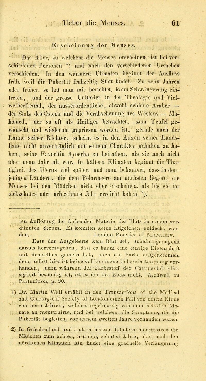 Erscheinung der Menses. Das i\lter, zu welchem die Menses erseheinen, ist bei ver- pehiedenen Personen ^) und nach den verschiedenen Ursaelien verscJiieden. In den wärniern Climaten beginnt der Ausiliiss früh, weil die Pubertät frülrzeitig Statt findet. Zu zehn Jahren oder früJier, so hat nuin mir berichtet, kann Schwängerung ein- treten, und der grosse Unitarier in der Theologie und Yiel- weiberfreund, der ausserordentliche, obwohl schlaue Araber — der Stolz des Ostens und die Verabscheuung des Westens — Ma- hoHied, der so oft jds Heiliger betrachtet, zum Teafel ge- wünscht und wiederum gepriesen worden ist, gerade nach der Laune seiner Richter, scheint es in den Augen seiner Lands- teute nicht unverträglich mit seinem CharaJcter gehalten zuha- ben, seine Favoritin Ajoscha zu heirathen, als sie noch nicht über neun Jahr alt war. In kältej-n Kliniaten beginnt die Thä- tigkeit des Uterus viel später, und man beJiauptet, dass in den- jenigen Ländern, die dem Polarmeere am nächsten liegen, die Menses bei den Mädchen nicht eher erscheinen, als bis sie ihr siebzehntes oder achtzehntes Jahr erreicht haben ^). ten Auflösung der färbenden Materie des Bluts in einem ver- dünnten Serum, Es konnten keine Kügelclien entdeckt wer- den, Lon-don Practice of Midwifery. Dass das Ausgeleerte kein Blut sei, sciieint genügend daraus liervorzugelien, dass es kaum eine einzige Eigenschaft mit demselben gemein hat, aucli die Farbe ausgenommen, denn selbst hier ist keine vollkommene Uebereinstimniung vor- handen, denn während der Farbestoff der Catamenial-Flüs- sigkeit beständig ist, ist es der des Bluts nicht. Aschwell on Parturition, p. 90, 1) Dr, Martin Wall er-zählt in den Transactions of the Medical and Chirurgical Society of London einen Fall von einem Kinde * von neun Jahren, welches regelmässig von dem neunten Mo- nate an menstruirle, und bei welchem alle Symptome, die die Pubertät begleiten, vor seinem zweiten Jahre vorhanden waren. 2) In Griechenland und andern heissen Ländern menctruiren die Mädchen zum achten, neunten, zehnten Jahre, aber nach den nördlichen Klimaten hin findet eine graduehe Verlängerung