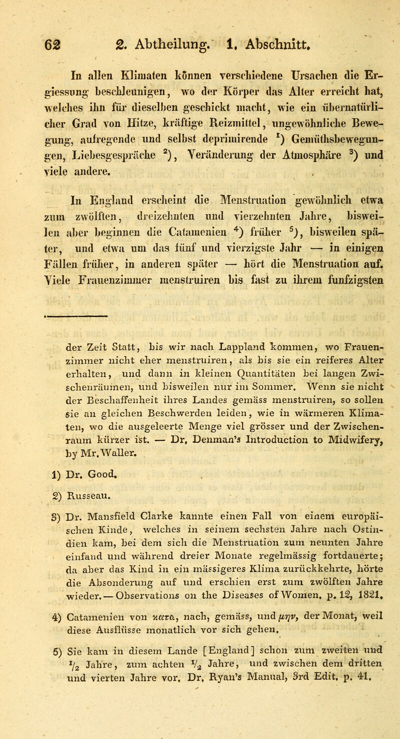 In allen Kliiuaten können verschiedene Ursachen die Er- g-iessnng' beschleunigen, wo der Körper das Alter erreicht hat, welches ihn füi- dieselben geschickt macht, wie ein übernatürli- cher Grad von Hitze, kräftige Reizmittel, ungewöhnliche Bewe- gung, aufregende und selbst deprimirende ^) Geniüthsbewegun- gen, liebesgespräche '^) ^ Yeränderung der Atmosphäre ^) und viele andere. In England erscheint die Menstruation gewöhnlich etwa zum zwölften, dreizelmten und vierzehnten Jahre, biswei- len aber beginnen die Catamenien ^) frülier ^), bisweilen spä- ter, und etwa um das fünf und vierzigste Jahr ■— in einigen Fällen früher, in anderen später — hört die Menstruation auf. Viele Frauenzimmer menstruiren bis fast zu ihrem fünfzigsten der Zeit Statt, bis wir nach Lappland kommen, wo Frauen- zimmer nicht eher menstruiren, als bis sie ein reiferes Alter erhalten, und dann in kleinen Quantitäten bei langen Zwi- schenräumen, und bisweilen nur im Sommer, Wenn sie nicht der Beschaffenheit ihres Landes gemäss menstruiren, so sollen sie an gleichen Beschwerden leiden, wie in wärmeren Klima- ten, wo die ausgeleerte Menge viel grösser und der Zwischen- raum kürzer ist. — Dr, Denmaa's Introduction to Midwifery, by Mr. Waller. 1) Dr. Good» 2) Russeau. S) Dr. Mansfield Clarke kannte einen Fall von einem europäi- schen Kinde, welches in seinem sechsten Jahre nach Ostin- dien kam, bei dem sich die Menstruation zum neunten Jahre einfand und während dreier Monate regelmässig fortdauerte; da aber das Kind in ein massigeres Klima zurückkehrte, hörte die Absonderung auf und erschien erst zum zwölften Jahre wieder. — Observations on the Diseases ofWomen, p. 12, 1821, 4) Catamenien von '/tKtra, nach, gemäss, und ii7]Vf der Monat, weil diese Ausflüsse monatlich vor sich gehen, 5) Sie kam in diesem Lande [England] schon zum zweiten und % Jahre, zum achten V^ Jahre, und zwischen dem dritten und vierten Jahre vor, Dr, Ryan's Manual, Srd Edit. p. 41,