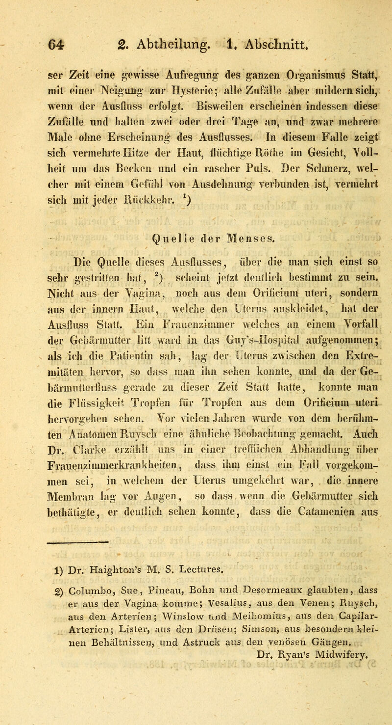 ser Zeit eine gewisse Aufregung des ganzen Organismus Statt, mit einer Neigung zur Hysterie; alle Zufälle aber mildern sich, wenn der Auslluss erfolat. Bisweilen erscheinen indessen diese Zufälle und halten zwei oder drei Tage an, und zwar mehrere Male ohne Erscheinung des Ausflusses. In diesem Falle zeigt sicli vermeinte Hitze der Haut, flüchtige Röthe im Gesicht, Toll- heit um das Becken und ein rascher Puls. Der Schmerz, wel- cher mit einem Gefühl von Ausdehnung verbunden ist, vermehrt ^ich mit jeder Piückkehr. ^) Quelle der Menses. Die Quelle dieses Ausflusses, über die man sich einst so sehr gestritten iiat, ^) scheint jetzt deutlich bestimmt zu sein. Nicht aus der Yagina, noch aus dem Orificium uteri, sondern aus der innern Haut, welche den Uterus auskleidet, hat der Ausfiuss Statt. Ein Frauenzimmer welches an einem Yorfall der Gebärmutter litt ward in das Guy's-Hospital aufgenommen:/ als ich die Patientin sah, lag der Uterus zwischen den Extre-. mitäten hervor, so dass man ihn sehen konnte, und da der Ge- bärmuiteiiluss gerade zu dieser Zeit Statt hatte, konnte man die Flüssiglceit Tropfen für Tropfen aus dem Orificium uteri hervorgellen sehen. Yor vielen Jahren wurde von dem berühm- ten Anatomen Ruysch eine ähnliche Beobachtung gemacht. Auch Dr. Clarke ej zählt uns in einer treulichen Abhandlung über FrauenzimmerkranJdieiten, dass ihm einst ein Fall vorgekom- men sei, in welchem der Uterus umgekehrt war, die innere Membran lag vor Augen, so dass wenn die Gebärmutter sich bethätigte, er deutlich sehen konnte, dass die Catamenien aus 1) Dr. Haighton's M. S. Lectures, 2) Columbo, Sue, Pineau, Bohn und Desormeaux glaubten, dass er aus der Vagina komme; Vesalius, aus den Venen; Ruysch, aus den Arterien; Winslow und Meibomius, aus den Capilar- Arterien; Lister, aus den Drüsen; Simson, aus besonderu klei- nen Bellältnissen, und Astruck aus den venösen Gängen. Dr» Ryan's Midwifery,