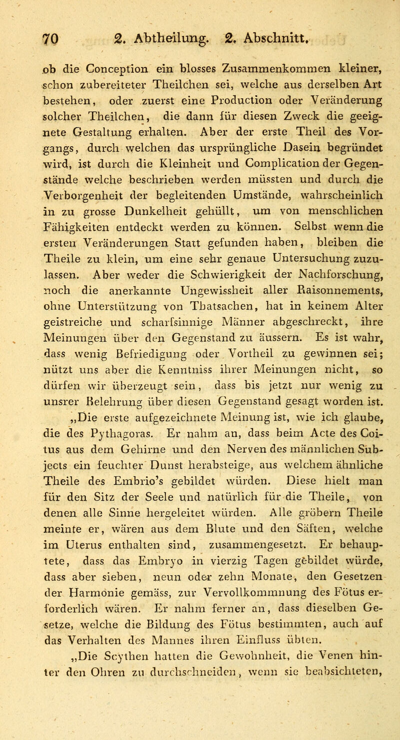 pb die Conception ein blosses Zusammenkommen kleiner, vschon zubereiteter Theilchen sei, welche aus derselben Art bestehen, oder zuerst eine Production oder Veränderung solcher Theilchen, die dann für diesen Zweck die geeig- nete Gestaltung erhalten. Aber der erste Theil des Vor- gangs, durch welchen das ursprüngliche Dasein begründet wird, ist durch die Kleinheit und Complication der Gegen- stände welche beschrieben werden müssten und durch die Verborgenheit der begleitenden Umstände, wahrscheinlich in zu grosse Dunkelheit gehüllt, um von menschlichen Fähigkeiten entdeckt werden zu können. Selbst wenn die ersten Veränderungen Statt gefunden haben, bleiben die Theile zu klein, um eine sehr genaue Untersuchung zuzu- lassen. Aber weder die Schwierigkeit der Nachforschung, noch die anerkannte Ungewissheit aller Eaisonnemenls, ohne Unterstützung von Thatsachen, hat in keinem Alter geistreiche und scharfsinnige Männer abgeschreckt, ihre Meinungen über den Gegenstand zu äussern. Es ist wahr^ dass wenig Befriedigung oder Vortheil zu gewinnen sei; nützt uns aber die Kenntniss ihrer Meinungen nicht, so dürfen wir überzeugt sein, dass bis jetzt nur wenig zu unsrer Belehrung über diesen Gegenstand gesagt worden ist. „Die erste aufgezeichnete Meinung ist, wie ich glaube, die des Pythagoras. Er nahm an, dass beim Acte des Coi- tus aus dem Gehirne und den Nerven des männlichen Sub- jeets ein feuchter Dunst herabsteige, aus welchem ähnliche Theile des Embrio's gebildet würden. Diese hielt man für den Sitz der Seele und natürlich für die Theile,^ von denen alle Sinne hergeleitet würden. Alle gröbern Theile meinte er, wären aus dem Blute und den Säften, welche im Uterus enthalten sind, zusammengesetzt. Er behaup- tete, dass das Embryo in vierzig Tagen gebildet würde, dass aber sieben, neun oder zehn Monate, den Gesetzen der Harmonie gemäss, zur Vervollkommnung des Fötus er- forderlich wären. Er nahm ferner an, dass dieselben Ge- setze, welche die Bildung des Fötus bestimmten, auch auf das Verhalten des Mannes ihren Einfluss übten. ,,Die Scythen hatten die Gewohnheit, die Venen hin- ter den Ohren zu durchschneiden, wenn sie beabsichteten.