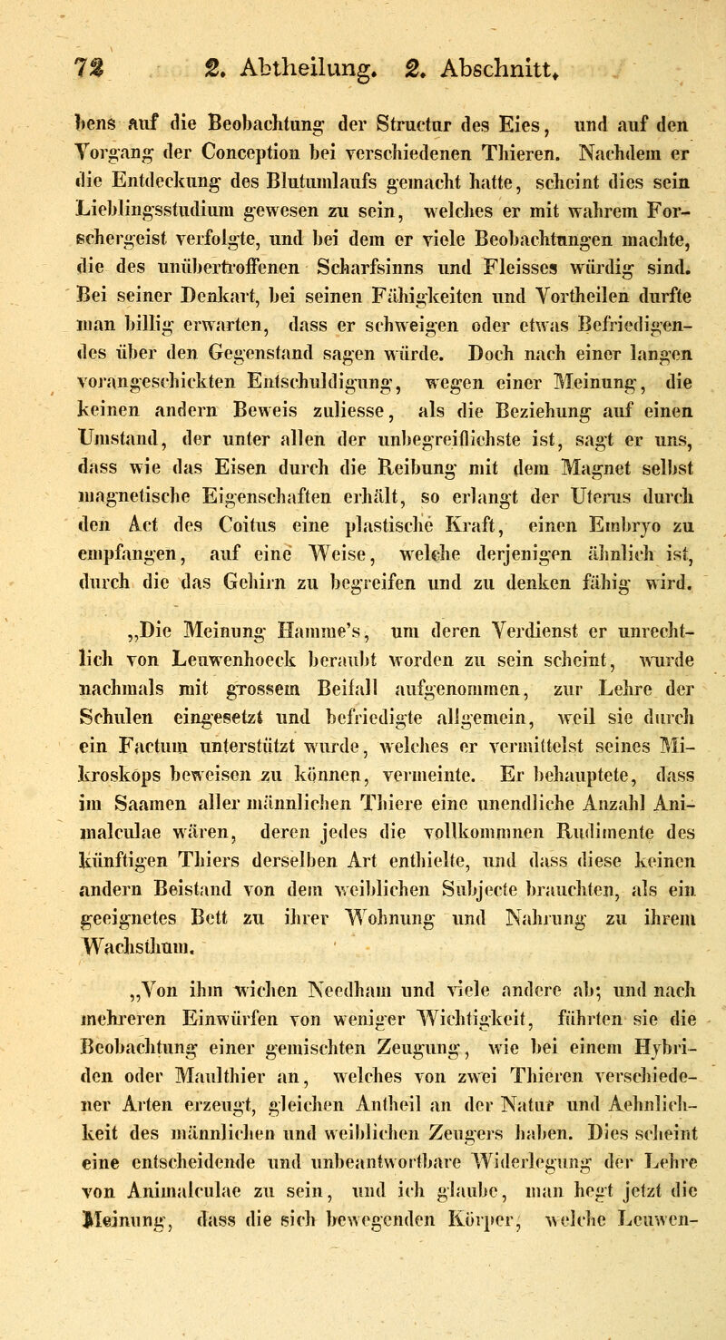 bens auf die Beobachtung der Structur des Eies, und »auf den Yoro'ang der Conception bei verscliiedenen Tliieren. Nachdem er die Entdeckung des Blutunilaufs gemacht hatte, scheint dies sein Lieblingsstudium gewesen zu sein, welches er mit wahrem For- schergeist verfolgte, und bei dem er viele Beobachtungen machte, die des miüberti'offenen Scharfsinns und Fleisses würdig sind. Bei seiner Denkart, bei seinen Fähigkeiten und Vortheilen durfte man billig erwarten, dass er schweigen oder etwas Befriedigen- des über den Gegenstand sagen würde. Doch nach einer langen voj'angeschickten Entschuldigung, wegen einer Meinung, die keinen andern Beweis zuliesse, als die Beziehung auf einen Umstand, der unter allen der unbegreiflichste ist, sagt er uns, dass wie das Eisen durch die Reibung mit dem Magnet selbst magnetische Eigenschaften erhält, so erlangt der Utenis durch den A_ct des Coitus eine plastische Kraft, einen Embrjo zu empfangen, auf eine Weise, Melehe derjenigen äJmlich ist, durch die das Gehirn zu begieifen und zu denken fähig wird. „Die Meinung Hamme's, um deren Verdienst er unrecht- lich von Leuwenhoeck beraubt worden zu sein scheint, wurde nachmals mit gTossem Beifall aufgenonimen, zur Lehre der Schulen eingesetzt und befriedigte allgemein, weil sie durch ein Factum unterstützt wurde, welches er vermittelst seines Mi- kroskops beweisen zu können, vermeinte. Er behauptete, dass im Saamen aller männliclien Thiere eine unendliche Anzahl Ani- malculae wären, deren jedes die voUkommnen Rudimente des künftigen Thiers derselben Art enthielte, und dass diese keinen andern Beistind von dem weiblichen Subjecte brauchten, als ein geeignetes Bett zu ihrer Wohnung und Nahjung zu ihrem Wachsthum. „Von ihm wichen Necdham und >iele andere ab; und nach mehreren Einwürfen von weniger Wichtigkeit, führten sie die Beobachtung einer gemischten Zeugung, wie bei einem Hybri- den oder Maulthier an, welches von zwei Tliieren verschiede- ner Arten erzeugt, gleichen Antheil an der Natur und Aehnlich- keit des männliclien und weiblichen Zeugers haben. Dies sclieint eine entscheidende und unbeantwortbare Widerlegung der Lehre von Animalculae zu sein, und ich glaube, man hegt jetzt die Meinung, dass die sich bewegenden Korper, welche Leuwen-