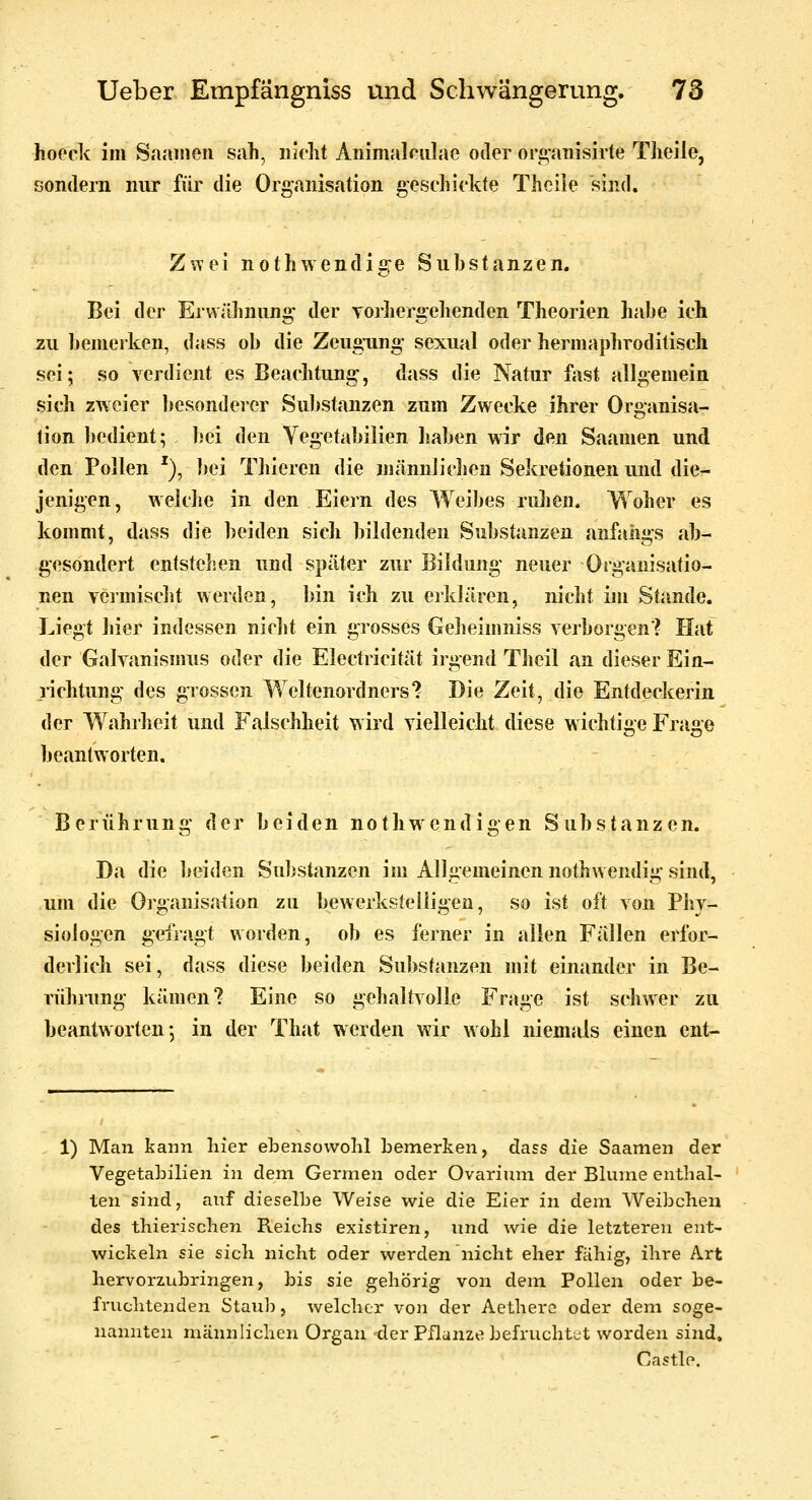 hoock im vSaaiiien sah, nicht Animalnilae oder ori>'anlsirte Theile, sondern nur füi' die Organisation geschickte Thcile sind. ZvTci nothwcndige Substanzen. Bei der Erwähnung- der yorliergehenden Theorien habe ich zu benieiken, dass ob die Zeugung sexual oder hermaphroditiscli sei; so verdient es Beachtung, dass die Natur fost allgemein sich zweier besonderer Substanzen zum Zwecke ihrer Organisa- tion bedient; l)ei den Vegetabilien haben \^ir den Saamen und den Pollen '), bei Thieren die niännJichen Sekretionen und die- jenigen, weldie in den Eiern des Weibes ruhen. Woher es kommt, dass die beiden sich bildenden Substanzen anfangs ab- gesondert entstehen und später zur Bildung neuer Organisatio- nen vermisclit werden, bin ich zu erklären, nicht im Stande. Liegt hier indessen nicht ein grosses Geheimniss verborgen? Hat der Galvanismus oder die Electricität irgend Theil an dieser Ein- richtung des grossen Weltenordners? Die Zeit, die Entdeckerin der Wahrheit und Falschheit wird vielleicht diese wichtige Fra2,e beantworten, Berührung der beiden nothwendigen Substanzen. Da die beiden Substanzen im Allgemeinen nothwendig sind, um die Organisation zu bewerksteliigen, so ist oft von Pliv- siologen gefragt worden, ob es ferner in allen Fällen erfor- derlich sei, dass diese beiden Substanzen mit einander in Be- riihrung kämen? Eine so gehaltvolle Frage ist schwer zu beantworten; in der That werden wir wohl niemals einen ent- 1) Man kann hier ebensowohl bemerken, dass die Saamen der Vegetabilien in dem Germen oder Ovarium der Blume enthal- ten sind, auf dieselbe Weise wie die Eier in dem Weibchen des thierischen Reichs existiren, und wie die letzteren ent- wickeln sie sich nicht oder werden nicht eher fähig, ihre Art hervoriubringen, bis sie gehörig von dem Pollen oder be- fruclitenden Staub, welcher von der Aethere oder dem soge- nannten männlichen Organ der Pflanze befruchtet worden sind, Castle.