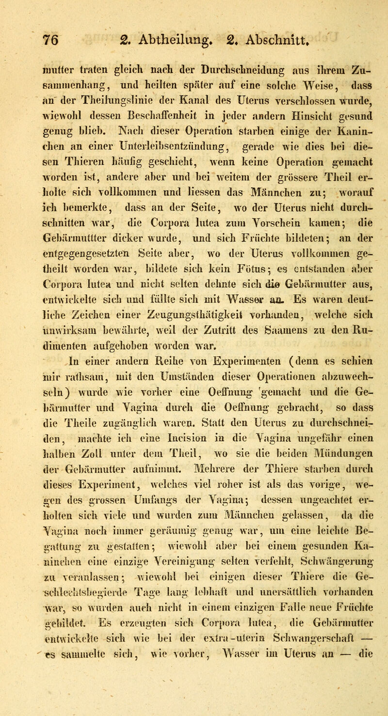 luiitter traten gleich nach der Durchschneidiing aus ihrem Zu- sammenhang, und heilten später auf eine soldie Weise, dass an der TheiJungslinie der Kanal des Uterus verschlossen wurde, wiewohl dessen Beschaffenheit in jeder andern Hinsicht gesund genug blieb. Nach dieser Operation starben einige der Kanin- chen an einer Unterleibsentzündung, gerade wie dies bei die- sen Thieren häufig geschieht, wenn keine Operation gemacht worden ist, andere aber und bei weitem der grössere Theil er- holte sich Yollkommen und Hessen das Männchen zu; worauf ich bemerkte, dass an der Seite, wo der Uterus nicht durch- schnitten war, die Corpora lutea zum Vorschein kamen; die Gebärmuttter dicker wurde, und sich Früchte bildeten; an der entgegengesetzten Seite aber, wo der Uterus vollkommen ge- theilt worden war, bildete sich kein Fötus; es entstanden aber Corpora lutea und nicht selten dehnte eich dio Gebärmutter aus, entwicltelte sich und füllte sich mit Wiissw an. Es waren deut- liche Zeichen einer Zeugungsthätigkeit vorhjuiden, welche sich unwirksam bewährte, weil der Zutritt des Saamens zu den Ru- dimenten aufgehoben worden war. In einer andexn Reihe von Experimenten (denn es schien iuir rathsam, mit den Umständen dieser Operationen abzuwech- seln) wurde wie vorher eine Oeffnung ^gemacht und die Ge- bärmutter und Yagina durch die Oeffnung- gebracht, so dass die Theile zugänglicli waren. Statt den Uterus zu durchschnei- den, machte ich eine Incision in die Vagina ungefähr einen lialben Zoll unter dem Theil, wo sie die beiden Mündungen der Gebärmutter aufninmit. Mehrere der Thiere starben durch dieses Experiment, welches viel roher ist als das vorige, we- ii^cn des grossen Umfangs der Vagina; dessen ungeachtet er- holten sich viele und wurden zum Männchen gelassen, da die Vagina noch immer geräumig genug war, um eine leichte Be- gattung zu gestalten; wiewohl aber bei einem gesunden Ka- ninchen eine einzige Vereinigung selten verfehlt, Schwängerung zu veranlassen; wiewohl bei einigen dieser Thiere die Ge- schiechtsbegierde Tage lang le])haft und unersättlich voihanden war, so wurden auch nicht in einem einzigen Falle neue Früchte gebildet. Es erzeugten skh Corpora lutea, die Gebärnmtter entwickelte sich wie bei der extja-uterin Schwangerschaft — ^s sammelte sich, wie vorher, Wasser im Uterus an — die