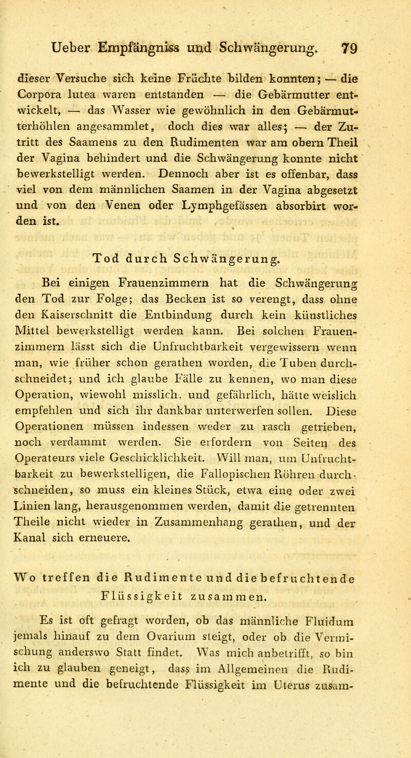 dieser Versuche sich keine Früchte hilden konnten; — die Corpora lutea waren entstanden — die Gebärmutter ent- wickelt, — das Wasser wie gewöhnlich in den Gebärmut- terhöhlen angesammlet, doch dies war alles; — der Zu- tritt des Saamens zu den Rudimenten war am obern Theil der Vagina behindert und die Schwängerung konnte nicht bewerkstelligt werden. Dennoch aber ist es offenbar, dass viel von dem männlichen Saamen in der Vagina abgesetzt und von den Venen oder Lymphgefässen absorbirt wor- den ist. Tod durch Schwängerung. Bei einigen Frauenzimmern hat die Schwängeruns: den Tod zur Folge; das Becken ist so verengt, dass ohne den Kaiserschnitt die Entbindung durch kein künstliches Mittel bewerkstelligt werden kann. Bei solchen Frauen- zimmern lässt sich die Unfruchtbarkeit vergewissern wenn man, wie früher schon gerathen worden, die Tuben durch- schneidet; und ich glaube Fälle zu kennen, wo man diese Operation, wiewohl misslich, und gefährlich, hätte weislich empfehlen und sich ihr dankbar unterwerfen sollen. Diese Operationen müssen indessen weder zu rasch getrieben, noch verdammt werden. Sie erfordern von Seiten des Operateurs viele Geschicklichkeit, Will man, um Unfrucht- barkeit zu bewerkstelligen, die Fallopischen Röhren durch- schneiden, so muss ein kleines Stück, etwa eine oder zwei Linien lang, herausgenommen werden, damit die getrennten Theile nicht wieder in Zusammenhang gerathen, und der Kanal sich erneuere. Wo treffen die Rudimente und die befruchtende Flüssigkeit zusammen. Es ist oft gefragt worden, ob das männliche Flui dum jemals hinauf zu dem Ovarium steigt, oder ob die Vermi- schung anderswo Statt findet. Was mich anbetrifft, so bin ich zu glauben geneigt, dass im Allgemeinen die Rudi- mente und die befruchtende Flüssigkeit im Uterus zusam-