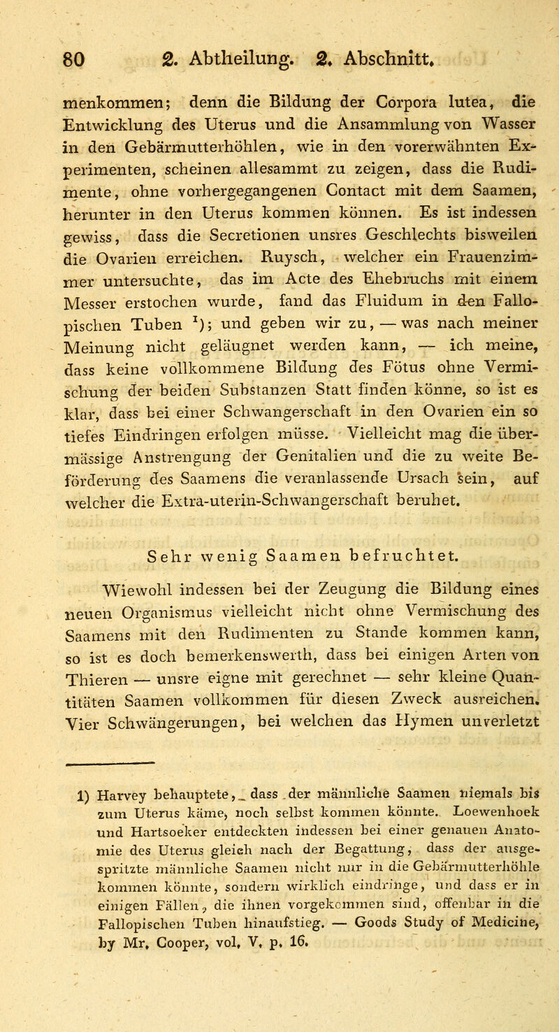 menkommen; denn die Bildung der Corpora lutea ^ die Entwicklung des Uterus und die Ansammlung von Wasser in den Gebärmutteihöhlen, wie in den vorerwähnten Ex- perimenten, scheinen allesammt zu zeigen, dass die Rudi- mente, ohne vorhergegangenen Contact mit dem Saamen, herunter in den Uterus kommen können. Es ist indessen gewiss, dass die Secretionen unsres Geschlechts bisweilen die Ovarien erreichen. Ruysch, welcher ein Frauenzim- mer untersuchte, das im Acte des Ehebruchs mit einem Messer erstochen wurde, fand das Fluidum in d^n Fallo- pischen Tuben ^); und geben wir zu,—was nach meiner Meinung nicht geläugnet werden kann, ~ ich meine, dass keine vollkommene Bildung des Fötus ohne Vermi- schung der beiden Substanzen Statt finden könne, so ist es klar, dass bei einer Schwangerschaft in den Ovarien ein so tiefes Eindringen erfolgen müsse. Vielleicht mag die über- mässige Anstrengung der Genitalien und die zu weite Be- förderung des Saamens die veranlassende Ursach sein, auf welcher die Extra-uterin-Schwangerschaft beruhet. Sehr wenig Saamen befruchtet. Wiewohl indessen bei der Zeugung die Bildung eines neuen Organismus vielleicht nicht ohne Vermischung des Saamens mit den Rudimenten zu Stande kommen kann, so ist es doch bemerkenswerth, dass bei einigen Arten von Thieren — unsre eigne mit gerechnet — sehr kleine Quan- titäten Saamen vollkommen für diesen Zweck ausreichen. Vier Schwängerungen, bei welchen das Hymen unverletzt 1) Harvey behauptete, _ dass . der männliclie Saamen tiiemals bis zum Uterus käme) uocli selbst kommen könnte. Loewenlioek und Hartsoeker entdeckten indessen }3ei einer genauen Anato- mie des Uterus gleich nach der Begattung, dass der ausge- spritzte männliche Saamen nicht nur in die Gebärmutterliöhle kommen konnte, sondern wirklich eindringe, und dass er in einigen Fällenn die ihnen vorgekommen sind, offenbar in die Fallopischen Tuben hinaufstieg. — Goods Study of Mediciue, by Mr, Gooper, vol, V, p. 16,