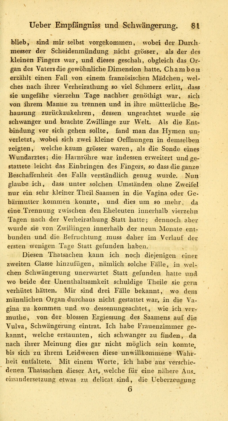 blieb, sind mir selbst vorgekommen, wobei der Durch- messer der Scheidenmündung nicht grösser, als der des kleinen Fingers war, und dieses geschah, obgleich das Or- gan des Vaters die gewöhnliche Dimension hatte. Chambon erzählt einen Fall von einem französischen Mädchen, wel- ches nach ihrer Verheirathung so viel Schmerz erlitt, dass sie ungefähr vierzehn Tage nachher genöthigt war, sich von ihrem Manne zu trennen und in ihre mütterliche Be- hausung zurückzukehren, dessen ungeachtet wurde sie schwanger und brachte Zwillinge zur Welt. Als die Ent- bindung vor sich gehen sollte, fand man das Hymen un^ verletzt, wobei sich zwei kleine Oeffnungen in demselben zeigten, welche kaum grösser waren, als die Sonde eines Wundarztes; die Harnröhre war indessen erweitert und ge- stattete leicht das Einbringen des Fingers, so dass die ganze Beschaffenheit des Falls verständlich genug wurde. Nun glaube ich, dass unter solchen Umständen ohne Zweifel nur ein sehr kleiner Theil Saamen in die Vagina oder Ge- bärmutter kommen konnte, und dies um so mehr, da eine Trennung zwischen den Eheleuten innerhalb vierzehn Tagen nach der Verheirathung Statt hatte; dennoch aber wurde sie von Zwillingen innerhalb der neun Monate ent- bunden und die Befruchtung muss daher im Verlauf der ersten wenigen Tage Statt gefunden haben. Diesen Thatsachen kann ich noch diejenigen einer zweiten Classe hinzufügen, nämlich solche Fälle, in wel- chen Schwängerung unerwartet Statt gefunden hatte und wo beide der Unenthaltsamkeit schuldige Theile sie gern verhütet hätten. Mir sind drei Fälle bekannt, vvo dem männlichen Organ durchaus nicht gestattet war, in die Va- gina zu kommen und wo dessenungeachtet, wie ich ver- muthe, von der blossen Ergiessung des Saamens auf die Vulva, Schwängerung eintrat. Ich habe Frauenzimmer ge- kannt, welche erstaunten, sich schwanger zu finden, da nach ihrer Meinung dies gar nicht möglich sein konnte bis sich zu ihrem Leidwesen diese unwillkommene Wahr- heit entfaltete. Mit einem Worte, ich habe aus verschie- denen Thatsachen dieser Art, welche für eine nähere Aus, einandersetzuns etwas zu delicat sind, die Ueberzeuguns 6