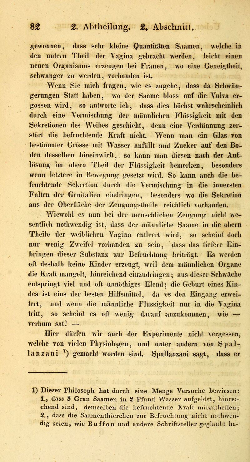 gewonnen, dass sehr kleine Quantitäten Saamen, welche in den untern Theil der Vagina gebracht werden, leicht einen neuen Organismus erzeugen bei Frauen, wo eine Geneigtheit, schwanger zu werden, vorhanden ist. Wenn Sie mich fragen, wie es zugehe, dass da Schwän- gerungen Statt haben, wo der Saame bloss auf die Yulva er- gossen wird, so antworte ich, dass dies höchst wahrscheinlich durch eine Vermischung der männlichen Flüssigkeit mit den Sekretionen des Weibes geschieht, denn eine Verdünnung zer- stört die befruclitende Kraft nicht. Wenn man ein Glas von bestimmter Grösse mit Wasser anfüllt und Zucker auf den Bo- den desselben hineinwirft, so kann man diesen nach der Auf- lösung im obern Theil der Flüssigkeit bemerken, besonders wenn letztere in Bewegung gesetzt wird. So kann auch die be- fruchtende Sekretion durch die Vermischung in die innersten Falten der Genitalien eindringen, besonders wo die Sekretion aus der Oberlläche der Zeugung-stlieile reichlich vorhanden. Wiewohl es nun bei der menschlichen Zeuffun«: nicht we- sentlicli nothwendig ist, dass der männliche Saame in die obern Theile der weiblichen Vagina entleert wird, so scheint docli nur wenig Zweifel vorhanden zu sein, ^ass das tiefere Ein- bringen dieser Substanz zur Befruchtung beiträgt. Es werden oft deshiilb keine Kinder eraeugt, weil dem männlichen Ojgane die Kraft mangelt, hinreichend einzudringen; aus dieser Schwäche entspringt viel und oft unnöthig^es Elend; die Geburt eines Kin- des ist eins der besten Hilfsmittel, da es den Eingang erwei- tert, und wenn die männliche Flüssigkeit nur in die Vagina tritt, so scheint es oft wenig' darauf anzukommen, wie —« verbum sati — Hier dürfen wir auch der Experimente nicht vergessen, welche von vielen Physiologen, und unter hindern von Sp^il- lanzani ^) gemacht worden sind. Spallanzani sagt, dass er 1) Dieser Philosoph liat durch eine Menge Versuche bewiesen: 1,, dass S Gran Saamen in 2 Pfund Wasser aufgelöst, hinrei- chend sind, demselben die befruchtende Kraft mitzutheilen; 2., dass die Saamenthierchen zur Befruchtung nicht notliwen- dig seien f wie Buffon und andere Schriftsteller geglauljt ha-