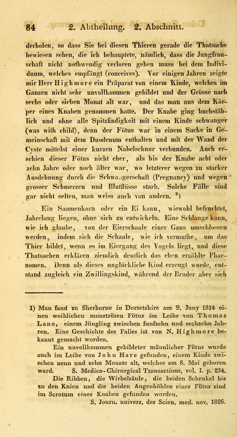 derliolen, so dass Sie hei diesen Thieren g-erade die Tliatsache bewiesen sehen, die ich behauptete, nämlich, dass die Jungfrau- schaft nicht nothvvendig verloren gehen muss bei dem Indivi- duum, weldics enipl^lngt (conceives). Vor einigen Jahren zeigte mir Herr Highmore ein Präparat von einem Kinde, welches im Ganzen nicht sehr unvollkommen gebildet und der Grösse nach sechs oder sieben Monat alt war, und das man aus dem Kör- per eines Knaben genommen hatte. Der Knabe ging buchstäb- lich und ohne alle Spitzfindiglceit mit einem Kinde schwanger (was with cliild), denn der Fötus war in einem Sacke in Ge- meinschaft mit dem Duodenum enthalten und mit der Wand der Cyste mittelst einer kui*zen Nabelschnur verbunden. Auch er- schien dieser Fötus nicht eher, als bis der Kmibe acht oder zehn Jahre oder noch iilter w ar, wo letzterer wegen zu starker Ausdehnung durcli die »Schwangerschaft (Pregnancy) und wegen grosser Schmerzen und Blutllüsse starb. Solche Falle sind gar nii'ht selten, man weiss auch von andern. ^) Ein Saamenkoin oder ein Ei kann, wiewohl befruchtet, Jahrelang liegen, ohne sich zu entwickeln. Eine Schlange kann, wie ich glaube, von der Eierschaale einer Gans umsdilossen werden, indem sich die Schaale, wie ich vermulhe, um das Thier bildet, wenn es im Eiergang ^les Vogels liegt, imd diese Thatsachen erklären zienilicli deutlich das eben erzälilte Phae- nomen. Denn als dieses unglücklidie Kind erzeugt wurde, ent- stand zugleicli ein Zwillingskind, während der Bruder aber sich 1) Man fand zu Slierhorne in Dorsetsliire am 9, Juny 1814 ei- nen weiblichen monströsen Fötus im Leibe von Thomas Lane, einem. Jüngling zwischen fünfzehn und sechzehn Jah- ren. Eine Geschichte des Falles ist von N. Highmore be- kannt gemacht worden» Ein unvollkommen gebildeter männlicher Fötus wurde auch im Leihe von John Hare gefunden, einem Kinde zwi- schen neun und zehn Monate alt, welches am 8. Mai geboren ward. S. Medice-Chirurgical Transactions, vol. L p. 234, Die Ribben, die Wirbelsäule, die beiden Schenkel bis in den Knien und die beiden Augenhöhlen eines Fötus sind im Scrotum eines Knaben gefunden worden. S, Journ. uuivers, des Seien, med. nov. 1826.