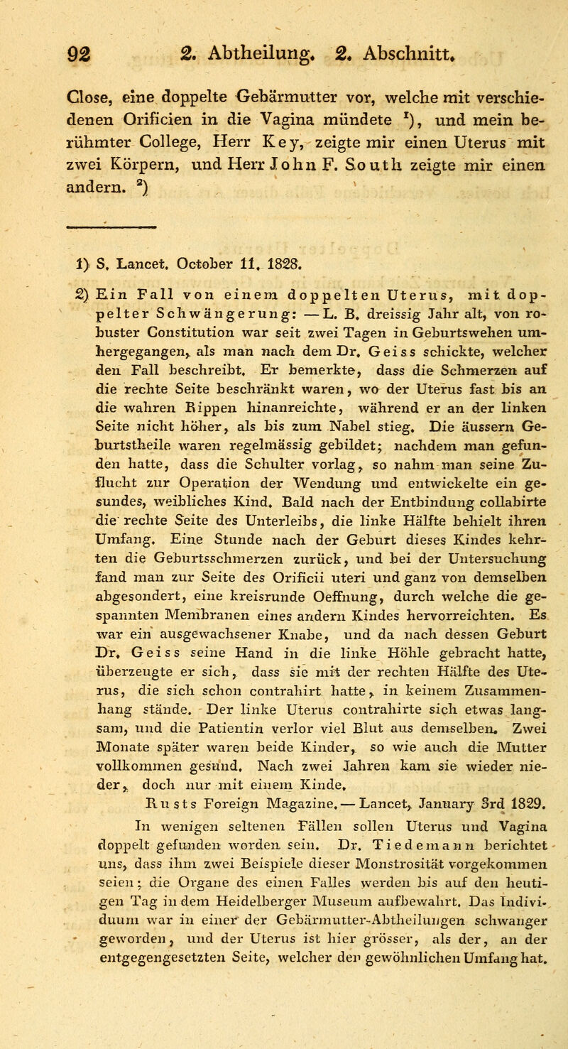 Close, eine doppelte Gebärmutter vor, welche mit verschie- denen Orificien in die Vagina mündete '), und mein be- rühmter College, Herr Key, zeigte mir einen Uterus mit zwei Körpern, und Herr John F. South zeigte mir einen andern. *) . 1) S» Lancet. October 11. 1828. 2) Ein Fall von einem doppelt en Uterus, mit dop- pelter Schwängerung; — L. B. dreissig Jahr alt, von ro- buster Constitution war seit zwei Tagen in Geburtswehen um- hergegangen,^ als man nach dem Dr, Geiss schickte, welcher den Fall beschreibt. Er bemerkte, dass die Schmerzen auf die rechte Seite beschränkt waren, wa der Uterus fast bis an die wahren Bippen hinanreichte, während er an der Hnken Seite nicht h&her, als bis zum Nabel stieg. Die äussern Ge- burtstheile waren regelmässig gebildet; nachdem man gefun- den hatte, dass die Schulter vorlag, so nahm man seine Zu- flucht zur Operation der Wendung und entwickelte ein ge- sundes, weibliches Kind, Bald nach der Entbindung coUabirte die rechte Seite des Unterleibs, die linke Hälfte behielt ihren Umfang. Eine Stunde nach der Geburt dieses Kindes kehr- ten die Geburtsschmerzen zurück, und bei der Untersuchung fand man zur Seite des Orificii uteri und ganz von demselben abgesondert, eine kreisrunde Oeffnung, durch welche die ge- spannten Membranen eines andern Kindes hervorreichten. Es war ein ausgewachsener Knabe, und da nach dessen Geburt Dr, Geiss seine Hand in die linke Höhle gebracht hatte, überzeugte er sich, dass sie nii't der rechten Hälfte des Ute- rus, die sich schon contrahirt hatte,, in keinem Zusammen- hang stände. Der linke Uterus contrahirte sich etwas lang- sam, und die Patientin verlor viel Blut aus demselben. Zwei Monate später waren beide Kinder,, so wie auch die Mutter vollkommen gesund. Nach zwei lahren kam sie wieder nie- der,^ doch nur mit einem Kinde, B-Usts Foreign Magazine,— Lancet, January Srd 1829. In wenigen seltenen Fällen sollen Uterus und Vagina doppelt gefunden worden sein. Dr. Tiedemann berichtet uns, dass ihm zwei Beispiele dieser Monstrosität v^orgekommen seien; die Organe des einen Falles vverden bis auf den heuti- gen Tag in dem Heidelberger Museum aufbewahrt. Das Indivi-, duuni war in einer der Gebärmutter-Abtheiluugen schwanger geworden, und der Uterus ist hier grösser, als der, an der entgegengesetzten Seite, welcher deii gewöhnlichen Umfang hat.