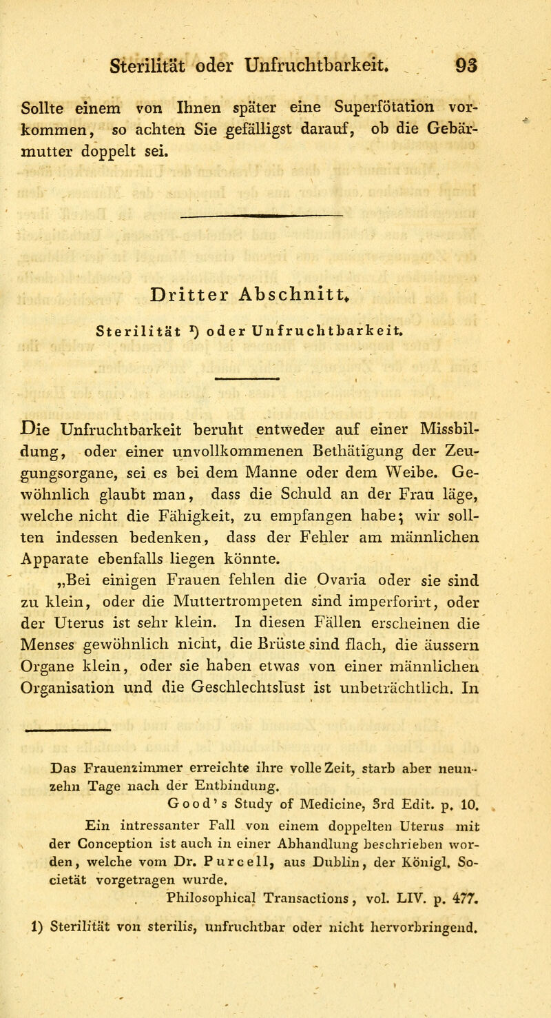 Sollte einem von Ihnen später eine Superfötation vor- kommen, so achten Sie gefälligst darauf, ob die Gebär- mutter doppelt sei. Dritter Abschnitt^ Sterilität ^) oder Unfruchtbarkeit» Die Unfruchtbarkeit beruht entweder auf einer Missbil- dung, oder einer unvollkommenen Betliätigung der Zeu- gungsorgane, sei es bei dem Manne oder dem Weibe. Ge- wöhnlich glaubt man, dass die Schuld an der Frau läge, welche nicht die Fähigkeit, zu empfangen habe; wir soll- ten indessen bedenken, dass der Fehler am männlichen Apparate ebenfalls liegen könnte. „Bei einigen Frauen fehlen die Ovaria oder sie sind zu klein, oder die Muttertrompeten sind imperforirt, oder der Uterus ist sehr klein. In diesen Fällen erscheinen die Menses gewöhnlich nicht, die Brüste sind flach, die äussern Organe klein, oder sie haben etwas von einer männlichen Organisation und die GeschlechtsFust ist unbeträchtlich. In Das Fraueniimmer erreiclitc ihre volle Zeit, starb aber neun-- zehn Tage nach der Entbindung, Good's Study of Medicine, Srd Edit. p. 10. Ein intressanter Fall von einem doppelten Uterus mit der Conception ist auch in einer Abhandlung beschrieben wor- den, welche vom Dr. Purcell, aus Dublin, der KÖnigl, So- cietät vorgetragen wurde, Philosophical Transactions, vol. LIV. p. 477. 1) Sterilität von sterilis, unfruchtbar oder nicht hervorbringend.