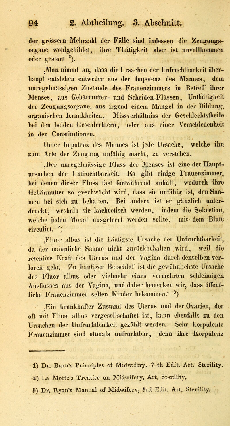 der grossem Mehrzahl der Fälle sind indessen die Zeiigungs- organe wohlgebildet, ihre Thätigkeit aber ist unvollkommen oder gestört ^), ,Man nimmt an, dass die Ursachen der Unfruchtbarkeit über- haupt entstehen entweder aus der Impotenz des Mannes, dem unregelmässigen Zustande des Frauenzimmers in Betreff ihrer Menses^ aus Gebärmuttei- und Scheiden-Flüssen, Unthätigkeit der Zeugungsorgane, aus irgend einem Mangel in der Bildung, oiaanischen Krankheiten, Missverhältniss der Geschlechtstheile bei den beiden Geschleclitern, oder aus einer Yerschiedenheit in den Constitutionen. Unter Impotenz des Mannes ist jede Ursache, welche ihn zum Acte der Zeugung unfähig macht, zu verstehen. ,Der unregelmässige Fluss der Menses ist eine der Haupt- ursachen der Unfruchtbarkeit. Es gibt einige Frauenzimmer, bei denen dieser Fluss fast fortwährend anhält, wodurch üire Gebärmutter so geschwächt wird, dass sie unfähig ist, den Saa- men bei sich zu behalten. Bei andern ist er gänzlich unter- drückt, weshalb sie kachectisch werden, indem die Sekretion, welche jeden Monat ausgeleert werden sollte, mit dem Blute circulirt. '^) ,Fluor albus ist die häufigste Ursache der Unfruchtbarkeit, da der männliche Saame nicht zurückbehalten wird, weil die retentive Kraft des Uferus und der Vagina dun'h denselben ver- loren geht. Zu häufiger Beisclilaf ist die gewöhnlichste Ursache des Fluor albus oder vielmehr eines vermehrten schleimigen Ausflusses aus der Vagina, und daher bemerken wir, dass öffent- liche Frauenzimmer selten Kinder bekommen.' ^) ,Ein kranldiafter Zustand des Uterus und der Ovarien, der oft mit Fluor albus vergesellschaftet ist, kann ebenfalls zu den Ursachen der Unfruchtbarkeit gezählt werden. Sehr korpulente Fiauenzimmer sind oftmals unfruchtbar, denn ihre Korpulenz 1) Dr. Burn's Priiiciples of Midwifery. 7 th Edit» Art. Sterility. 2) La Motte's Treatise on Midwifery, Art, Sterility, 8) Dr. Ryan's Manual of Midwifery, Srd Edit. Art, Sterility.