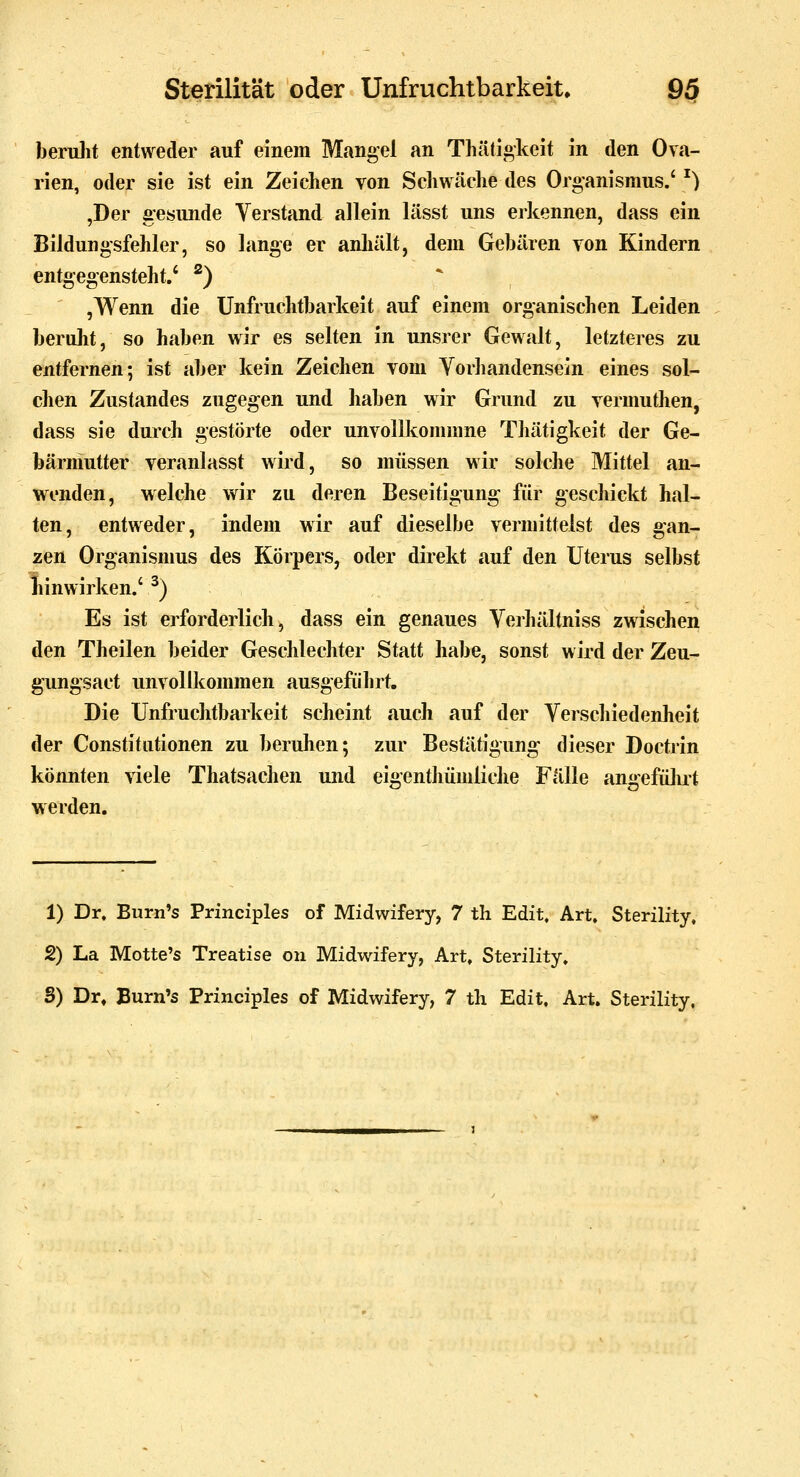 beridit entweder auf einem Mangel an Thäti«keit in den Ova- rien, oder sie ist ein Zeichen von Scliwäehe des Organismus.' ^) ,Der gesunde Verstand allein lässt uns erkennen, dass ein Bildungsfehler, so lange er anhält, dem Gebären von Kindern entgegensteht.' ^) * ,Wenn die Unfruchtbarkeit auf einem organischen Leiden beruht, so haben wir es selten In unsrer Gewalt, letzteres zu entfernen; ist aber kein Zeichen vom Vorhandensein eines sol- chen Zustandes zugegen und haben wir Grund zu vermuthen, dass sie durch gestörte oder unvollkommne Tliätigkeit der Ge- bärmutter veranlasst wird, so müssen wir solche Mittel an- w^enden, welche wir zu deren Beseitigung- für geschickt hal- ten, entweder, indem wir auf dieselbe vermittelst des gan- zen Organisnms des Körpers, oder direkt auf den Uterus selbst liinwirken.' ^) Es ist erforderlich, dass ein genaues Verhältniss zwischen den Theilen beider Geschlechter Statt habe, sonst wird der Zeu- g'ung'sact unvollkommen ausgeführt. Die Unfruchtbarkeit scheint auch auf der Verschiedenheit der Constitutionen zu beruhen; zur Bestätigung dieser Doctrin könnten viele Thatsachen und eigenthümliche Fälle angefülirt werden. 1) Dr. Burn's Principles of Midwifery, 7 th Edit. Art, Sterility, 2) La Motte's Treatise on Midwifery, Art, Sterility.