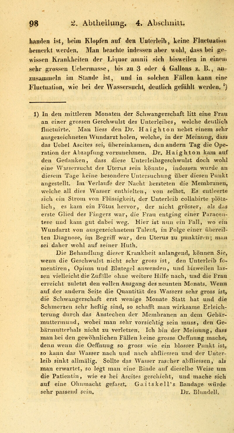 handen ist, beim Klopfen auf den Unterleib, keine Fluctuatioi; bemerkt werden. Man beaclite indessen aber wohl, dass bei ge- wissen KrankJieiten der Liquor amnii sich bisweilen in einem sehr possen Ucbermasse, bis zu 3 oder 4 Gallons z. B., an- zusammeln im Stande ist, und in solchen Fällen kann eine Fluctiiation, wie bei der Wassersuclit, deutlich gefülilt werden. ^) 1) In den mittleren Monaten der Schwangerschaft litt eine Frau an einer grossen Geschwulst des Unterleibes, welche deutlich fluctuirte. Man liess den Dr. Haighton nebst einem sehr ausgezeichneten Wundarzt holen, welche, in der Meinung, dass das Uebel Ascites sei, übereinkamen, den andern Tag die Ope- ration der Abzapfung vorzunehmen. Dr. Haighton kam auf den Gedanken, dass diese Unterleibsgeschwulst doch wohl eine Wassersucht des Uterus sein könnte, indessen wurde an diesem Tage keine besondere Untersuchung über diesen Punkt angestellt. Ini Verlaufe der Nacht bersteten die Membranen, welche all dies Wasser enthielten, von selbst. Es entleerte sich ein Strom von Flüssigkeit, der Unterleib collabirte plötz- lich, es kam ein Fötus hervor, der nicht grosser, als das erste Glied des Fingers war, die Frau entging einer Paracen- tese und kam gut dabei weg. Hier ist nun ein Fall, wo ein Wundarzt von ausgezeichnetem Talent, in Folge einer übereil- ten Diagnose, im Begriff war, den Uterus zu punktirt'n; man sei daher wohl auf seiner Huth. Die Behandlung dieser Krankheit anlangend, können Sie, wenn die Geschwulst nicht sehr gross ist, den Unterleib fo- nientiren, Opium und Blutegel anwenden, Und bisweilen las- sen vielleicht die Zufalle ohne weitere Hilfe nach, und die Frau erreicht zuletzt den vollen Ausgang des neunten Monats. Wenn auf der andern Seite die Quantität des Wassers sehr gross ist, die Schwangerschaft erst wenige Monate Statt hat und die Schmerzen sehr heftig sind, so schafft man wirksame Erleich- terung durch das Anstechen der Membi'anen an dem Gebär- muttermund, wobei man sehr vorsichtig sein muss, den Ge- bärmutterhals nicht zu verletzen. Ich bin der Meinung, dass man bei den gewöhnlichen Fällen keine grosse Oeffnung mache, denn wenn die Oeffnuug so gross wie ein blosser Punkt ist, so kann das Wasser nach und nach abfliessen und der Unter- leib sinkt allmälig. Sollte das Wasser rascher abfliessen, als man erwartet, so legt man eine Binde auf dieselbe Weise um die Patientin, wie es bei Ascites geschieht, und mache sich auf eine Ohnmacht gefasst, Gaitskell's Bandage würde sehr passend sein» Dr. Blundell.