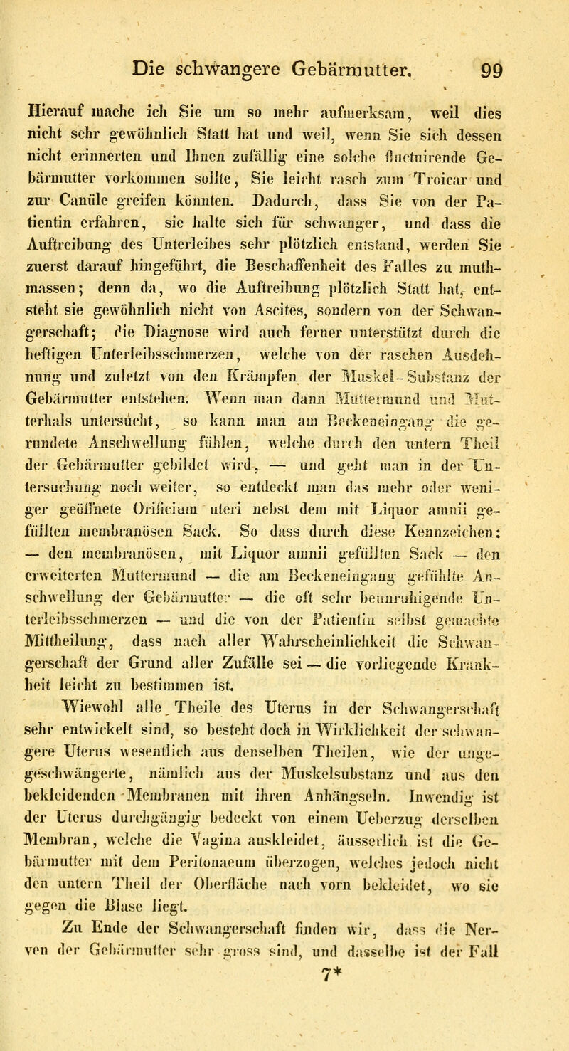 Hierauf mache ich Sie um so mehr aufmerksam, weil dies nicht sehr gewöhnlich Statt hat und weil, wenn Sie sich dessen nicht erinnerten und Ihnen zufällig eine solche iliictuirende Ge- bärmutter vorkommen sollte, Sie leicht rasch zum Troicar und zur Canüle greifen könnten. Dadurch, dass Sie von der Pa- tientin erfahren, sie halte sich füi' schwanger, und dass die Auftreibimg- des Unterleibes sehr plötzlich entstand, werden Sie zuerst darauf hingefülirt, die Beschaffenheit des Falles zu muth- massen; denn da, wo die Auftreibung plötzlich Statt hat, ent- steht sie gewöhnlich nicht von Ascites, sondern von der Seliwan- gerschaft; (Me Diagnose wird auch ferner unterstützt durch die heftigen Unterleibsschmerzen, welche von der raschen Ausdeh- nung und zuletzt von den Krämpfen der Muskel - Substanz der Gebärmutter entstehen. Wenn man dann Miitlermund und Mut- terhais untersüclit, so kann man am Beckeneingang dl^ ge- rundete Anscliwellung' fühlen, welche dmch den untern Tlieli der Gebärmutter gebildet wird, — und ^^lü man in der Un- tersuchung noch weiter, so entdeckt man das mehr oder weni- ger geöffnete Oriiiciüm uteri nebst dem mit Liquor amnii ge- füllten membranösen Sack. So dass durch diese Kennzeichen: — den membranösen, mit Liquor amnii gefüJJien Sadc — den erweiterten Muttermund — die am Beckeneingang gefüiilte An- schwellung der Geliärmuttc:' — die oft sehr beunjuhigende Un- terleibsschmej'zen — und die von der Patientin selbst goaiachte Mittheilung', dass nacli aller Wahrscheinlichkeit die Schwan- gerschaft der Grund aller ZuMle sei —■ die vorliegende Krank- heit leicht zu bestimmen ist. Wiewohl alle Theile des Uterus in der Schwangerschaft sehr entwickelt sind, so besteht doch in W^irklichkeit der scJiwan- gere Utei'us wesentlich aus denselben Theilen, wie der unge- geschwängerte, nämiidi aus der Muskelsubstanz und aus den bekleidenden Membranen mit ihren Anhängseln. Inwendig ist der Uterus durcJigängig bedeckt von einem Ueberzug derselben Membran, welche die Yagina auskleidet, äusseriich ist die Ge- bärmuttei- mit dem Peritonaeum überzogen, welch.es jedoch nicht den untern Theil der OberHäche nach vorn bekleiik^t, wo sie gegen die Blase liegt. Zu Ende der Scljwangerschaft finden wir, das?; <'ie Ner- ven der Gebärmutter sehr gross sind, und dasselbe ist der Fall 7*