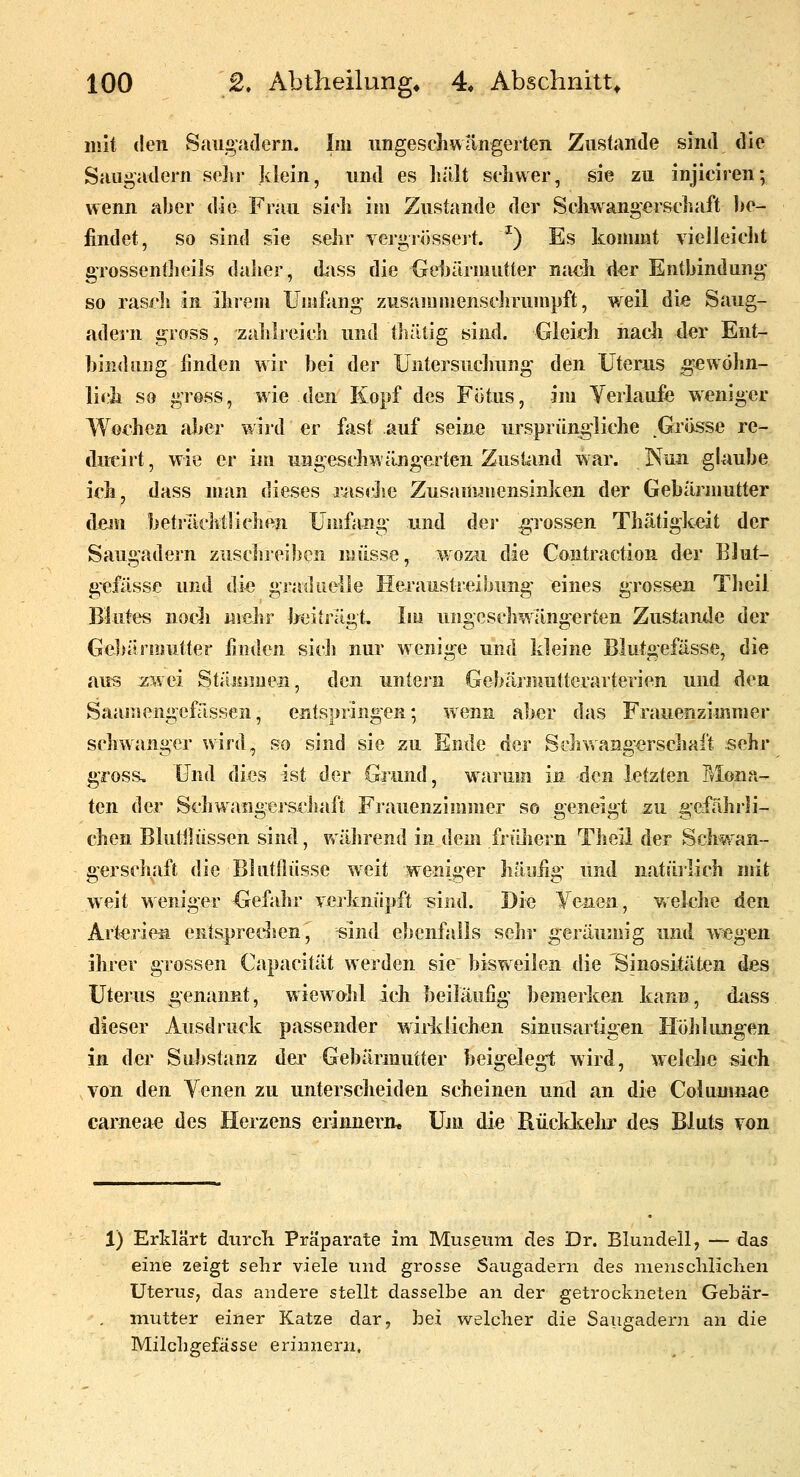 mit den Saugadern. Im ungeschwangeiten Zustande sind die Saugadern seJir klein, und es lullt schwer, sie zu injiciren; wenn aber die Frau sieh im Zustande der Schwangerschaft he- iindet, so sind sie sehr vergriissejt. ^) Es kommt vielleicht gTossenfheils daher, dass die Geljärmutter nach der Entbindung so rasch in ihreiu Umfang zusammenschrumpft, weil die Saug- adern gross, zahlreich und tliälig sind. Gleich nacli der Ent- bindung linden wir bei der Untersuchung den Uterus gewöhn- lich so gross, wie den Kopf des Fötus, im Yerlaufe weniger Wochen aber wird er fast auf seine ursprüngliche Gr<isse re- dut^irt, wie er iin ungeschwängerten Zust^md war. Nun gUube ich, dass man dieses liische Zusauwnensinken der Gebärmutter dem beti-ilclttlichen Umfang und dei* gi'ossen Thätigk^it der Saugadern zuschreiben müsse, wozu die Contraction der Blut- g'efässe und die graduelle Heraustreibung eines grossen Theil Blutes nocli mehr heifrägt. lui ungeschwängerten Zustande der Gebitnisutter linden sich nur wenige und kleine Blutgefässe, die aus xwei StÜMjmen, den untej'n Gebärmutterarterien und den Saamengcfässen, entspringen; wenn aber das Frauenzimmer schwanger wird, so sind sie zu Ende der Scliwang-erschaft sehr gross. Und dies ist der Gjiind, wai'um in den letzten Mona- ten der Schwangerechaft Frauenzimmer so geneigt zu gefährli- chen Blutilüssen sind, während in dem früliern Theil der Schwan- gerschaft die Blutllüsse weit weniger hänüg und natürlich mit weit weniger Gefahr verknüpft ^ind. Die yenen, welche den Art^rie^ entspredien, sind ebenfalls sehr geräumig und wegen ihrer grossen Capacität werden sie bisweilen die Sinositäten des Uterus genannt, wiewolil ich beiläufig bemerken kann, diiss dieser Ausdruck passender wiHdichen sinusartigen Höhlungen in der Substanz der Gebärmutter beigelegt wird, welche sich von den Venen zu unterscheiden scheinen und an die Columnae carnea^3 des Herzens erinnern, Uni die RücMtehr des Bluts von 1) Erklärt durcli Präparate im. Museum des Dr. Blundell, —das eine zeigt sehr viele und grosse Saugadern des niensclilichen Uterus, das andere stellt dasselbe an der getrockneten Gebär- mutter einer Katze dar, bei welcher die Saugadern an die Milchgefässe erinnern.