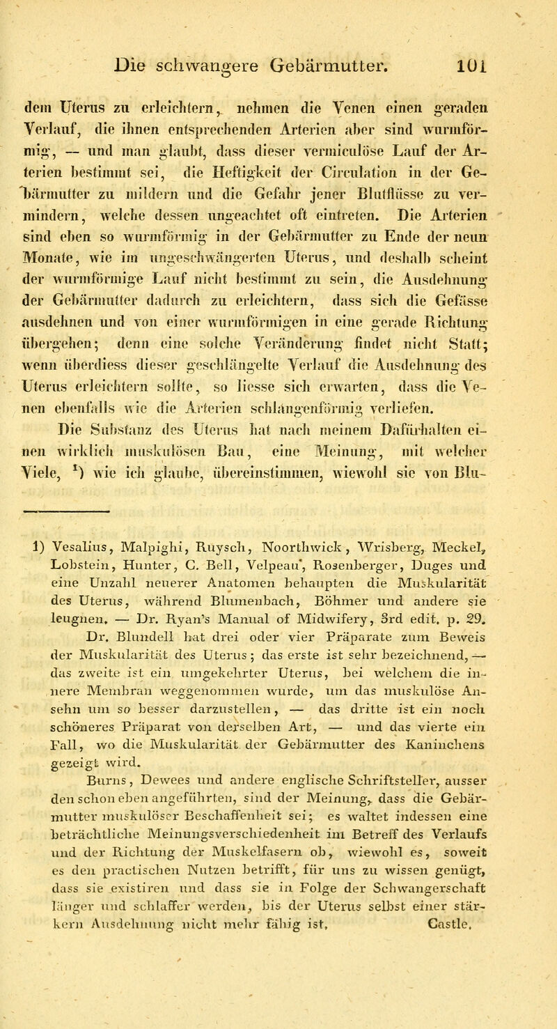 dem Uterus zu erleiclitern, nclimen die Venen einen geraden Verlauf, die ihnen entsprechenden Arterien aber sind wurmfor- mig', — und man glaubt, dass dieser vermiculöse Lauf der Ar- terien bestimmt sei, die Heftigkeit der Circulation in der Ge- bärmutter zu mildern und die Gefahr jener Blutflüsse zu ver- mindein, welche dessen ungeachtet oft eintreten. Die Arterien sind eben so wiu'mföriiiig in der Gebärmutter zu Ende der neun Monate, wie im uiigeschwängerten Uterus, und deshalb scheint der wurmförmige Lauf niclit bestimmt zu sein, die Ausdehnung der Gebärmutter dadurch zu erleichtern, dass sich die Geßlsse ausdehnen und von einer wurmförmigen in eine gerade Richtung übergehen; denn eine solche Veränderung findet nicht Statt; wenn überdiess dieser geschlängelte Verlauf die Ausdehnung des Uterus erleichtern sollte, so liesse sich erwarten, dass die Ve- nen ebenfalls wie die Arterien schlangenföi-niig verliefen. Die Substanz des Uterus hat nach meinem Dafürhalten ei- nen wirklich muskulösen Bau, eine Meinung, mit welcher Viele, ^) wie ich glaube, übereinstimmen, wiewohl sie von Blu~ 1) Vesalius, Malpighi, Ruyscli, Noorthwick , Wrisberg;, Meckel, Lobstein, Hunter, G. Bell, Velpeau*, Rosenberger, Duges und eine Unzahl neuerer Anatomen behaupten die Muskularität des Uterus, wahrend Blumenbach, Böhmer und andere sie leugnen, — Dr. R.yan's Manual of Midwifery, Srd edit. p. 29. Dr. Blundell hat drei oder vier Präparate zum Beweis der Muskularität des Uterus ; das erste ist sehr bezeichnend, — das zweite ist ein umgekehrter Uterus, bei welchem die in- nere Membran weggenommen wurde, um das muskulöse An- sehn um so besser darzustellen, — das dritte ist ein noch schöneres Präparat von derselben Art, — und das vierte ein Fall, wo die Muskularität der Gebärmutter des Kaninchens gezeigt wird. Burns, Dewees und aiidere englische Schrift steiler, ausser den schon eben angeführten, sind der Meinung,, dass die Gebär- mutter muskulöser Beschaffenheit sei; es waltet indessen eine beträchtliche Meinungsverschiedenheit im Betreff des Verlaufs und der Richtung der Muskelfasern ob, wiewohl es, soweit es den practischen Nutzen betrifft, für uns zu wissen genügt, dass sie existiren und dass sie in Folge der Schwangerschaft länger und schlaffer werden, bis der Uterus selbst einer stär- kern Ausdehnung nicht mehr fähig ist» Castle,