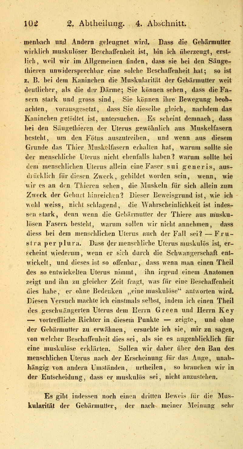 uienbacli uiul Andern geleugnet wird. Dass die Gebärmutter wirklich muskulöser BesckiffenJieit ist, liin ich überzeugt, erst- lich, weil wir im Allgemeinen finden, dass sie hei den Säuge- thieren unwidersprechhar eine solche Beschaffenheit hat; so ist z. B. hei dem Kaninchen die Muskularität der Gebärmutter weit deutlicher, als die der Därme; Sie können sehen, dass die Fa- sern stark und gross sind, Sie können ihre Bewegimg beob- achten, Yorawsgesetzt, dass Sie dieselbe gleich, njichdem das Kaninchen getödtet ist, untersuchen. Es scheint demnach, dass bei den Säugethieren der Uterus gewöhnlich aus Muskelfasern besteht, um den Fötus auszutreiben, und wenn aus diesem Grunde das Thier Muskelfasern erhalten hat, warum sollte sie der menschiicJje üJerus nicht ebenfalls haben? wainim sollte bei dem menschlichen Uterus allein eine Faser sui generis, aus- drücklich fiir diesen Zweck, gebildet worden sein, wenn, wie wir es an den Tiiiereu sehen, die Muskeln für sich allein zum Zweck der Geburt hinreichen? Dieser Beweisgrund ist, wie ich wohl weiss, nicht schlagend, die Wahrscheinlichkeit ist indes- sen stark, denn wenn die Gebärmutter der Tliiere aus musku- lösen Fasern besieht, warum sollen wir nicht annehmen, dass diess bei dem menschlichen Uterus auch der Fall sei?—Fru- stra per plura. Dase der menschliche Uterus muskulös ist, er- scheint wiederum, wenn er sich durch die Schwangerschaft ent- wickelt, und dieses ist so offenbar, dass wenn man einen Theil des so entwickelten Uterus nimmt, ihn irgend einem Anatomen zeigt und ilm zu gleicher Zeit fragt, was für eine Beschaffenheit dies habe, er ohne Bedenken „eine muskulöse antworten wird. Diesen Versuch machte ich einstmals selbst, indem ich einen Theil des geschwängerten Uterus dem Herrn Green und Herrn Key — vortreffliche Richter in diesem Punlde — zeigte, und ohne der Gebärmutter zu erwähnen, ersuchte ich sie, mir zu sagen, von welcher Beschaffenheit dies sei, als sie es augenblicklich für eine muskulöse erklärten. Sollen wir daher über den Bau des menschlichen Uterus nach der Erscheinung füj* das Auge, unab- hängig von andern Umständen, urtheilen, so brauciien wir in der Entscheidung, dass er nuiskulös sei, nicht anzustehen. Es gibt indessen noch einen dritten Beweis für die Mus- kularität der Gebärnuitter, der nach meiner Meinung sehr