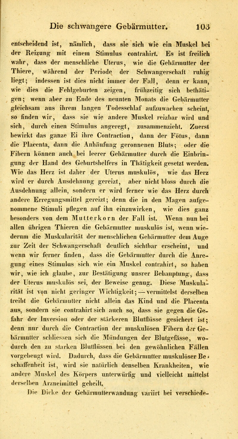 entscheidend ist, nämlich, dass sie sich wie ein Muskel bei der Pteizung mit einem Stimulus contrahirt. Es ist freilich wahr, dass der menschliche Uterus, wie die Gebärmutter der Thiere, während der Periode der Schwangerschaft ruhi^ liegt; indessen ist dies nicht immer der Fall, denn er kann, w^e dies die Fehlgeburten zeigen, frülizeitig sich bethäti- gen; wenn aber zu Ende des neunten Monats die Gebärmutter gleichsam aus ihrem langen Todesschlaf aufzuwachen scheint, so finden wir, dass sie wi^ andere Muskel reizbar wird und sich, durch einen Stimulus angeregt, zusammenzieht. Zuerst bewirkt das ganze Ei ihre Contraction, dann der Fötus, dann die Placenta, dann die Anhäufung geronnenen Bluts; oder die Fibern können auch bei leerer Gebärmutter durch die Einbrin- gung der Hand des Geburtshelfers in Thätigkeit gesetzt werden. Wie das Herz ist daher der Uterus muskulös, wie das Herz wird er dui'ch Ausdehnung gereizt, aber nicht bloss durch die Ausdehnung allein, sondern er wird ferner wie das Herz durch andere Erregungsmittel gereizt; denn die in den Magen aufge- nommene Stimuli pflegen auf ihn einzuwirken, wie dies ganz besonders von dem Mutterkorn der Fall ist. Wenn nun bei allen übrigen Thieren die Gebärmutter muskulös ist, wenn wie- derum die Muskularität der menschlichen Gebärmutter dem Auge zur Zeit der Schwangerschaft deutlich sichtbar erscheint, und wenn wir ferner finden, dass die Gebärmutter durch die Ani'e- gung eines Stimulus sich wie ein Muskel contrahiit, so haben wir, wie ich glaube, zur Bestätigung unsrer Behauptung, dass der Uterus muskulös sei, der Beweise genug. Diese Muskula- rität ist von nicht geringer Wichtigkeit;—vermittelst derselben treibt die Gebärmutter nicht allein das Kind und die Placenta aus, sondern sie contrjihijt sich auch so, dass sie gegen die Ge- fahr der Inversion oder der stäikeren Blutflüsse gesichert ist; denn nur durch die Contraction der muskulösen Fibern der Ge- bärmutter schliessen sich die Mündungen der Blutgefässe, wo- durch den zu starken Blutflüssen bei den gewöhnlichen Fällen vorgebeugt wird. Dadurch, dass die Gebärnmtter muskulöser Be^ schaffenheit ist, wird sie natürlich denselben Krankheiten, wie andere Muskel des Körpers unterwürfig und vielleicht mittelst dersclhen Arzneimittel geheilt. Die Didve der Gebärmutterwandung variirt bei verschiede-