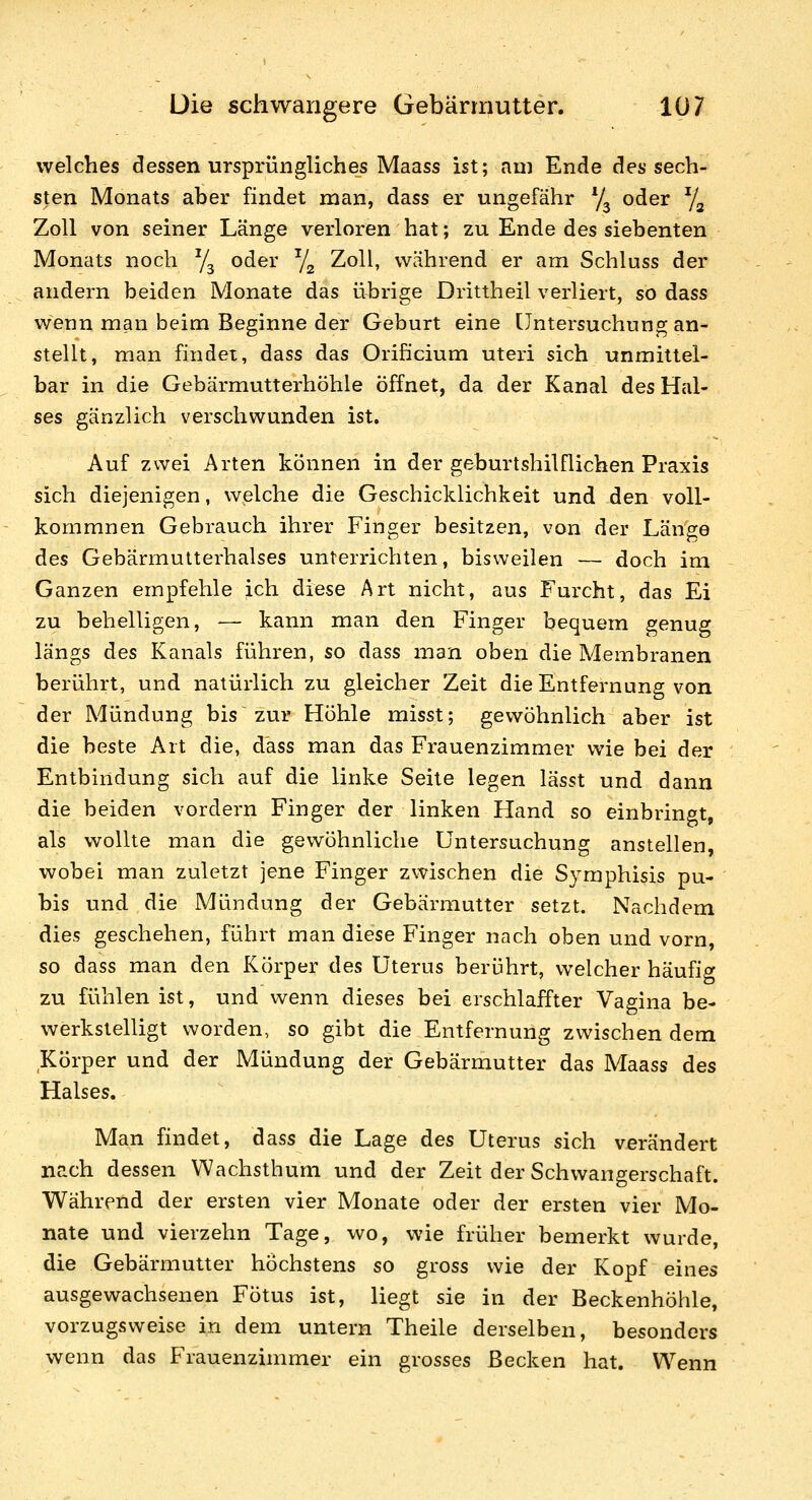 welches dessen ursprüngliches Maass ist; am Ende des sech- sten Monats aber findet man, dass er ungefähr y^ oder y^ Zoll von seiner Länge verloren hat; zu Ende des siebenten Monats noch ^j^^ oder ^J^ Zoll, während er am Schluss der andern beiden Monate das übrige Drittheil verliert, so dass wenn man beim Beginne der Geburt eine [Jntersuchung an- stellt, man findet, dass das Orihcium uteri sich unmittel- bar in die Gebärmutterhöhle Öffnet, da der Kanal des Hal- ses gänzlich verschwunden ist. Auf zwei Arten können in der geburtshilflichen Praxis sich diejenigen, welche die Geschicklichkeit und den voll- kommnen Gebrauch ihrer Finger besitzen, von der Länge des Gebärmutterhalses unterrichten, bisweilen — doch im Ganzen empfehle ich diese Art nicht, aus Furcht, das Ei zu behelligen, -— kann man den Finger bequem genug längs des Kanals führen, so dass man oben die Membranen berührt, und natürlich zu gleicher Zeit die Entfernung von der Mündung bis zur Höhle misst; gewöhnlich aber ist die beste Art die, dass man das Frauenzimmer wie bei der Entbindung sich auf die linke Seite legen lässt und dann die beiden vordem Finger der linken Hand so einbringt, als wollte man die gewöhnliche Untersuchung anstellen, wobei man zuletzt jene Finger zwischen die Symphisis pu- bis und die Mündung der Gebärmutter setzt. Nachdem dies geschehen, führt man diese Finger nach oben und vorn, so dass man den Körper des Uterus berührt, welcher häufig zu fühlen ist, und v^enn dieses bei erschlaffter Vagina be- werkstelligt worden, so gibt die Entfernung zwischen dem Körper und der Mündung der Gebärmutter das Maass des Halses. Man findet, dass die Lage des Uterus sich verändert nach dessen Wachsthum und der Zeit der Schwangerschaft. Während der ersten vier Monate oder der ersten vier Mo- nate und vierzehn Tage, wo, wie früher bemerkt wurde, die Gebärmutter höchstens so gross wie der Kopf eines ausgewachsenen Fötus ist, liegt sie in der Beckenhöhle, vorzugsweise in dem untern Theile derselben, besonders wenn das Frauenzimmer ein grosses Becken hat. Wenn