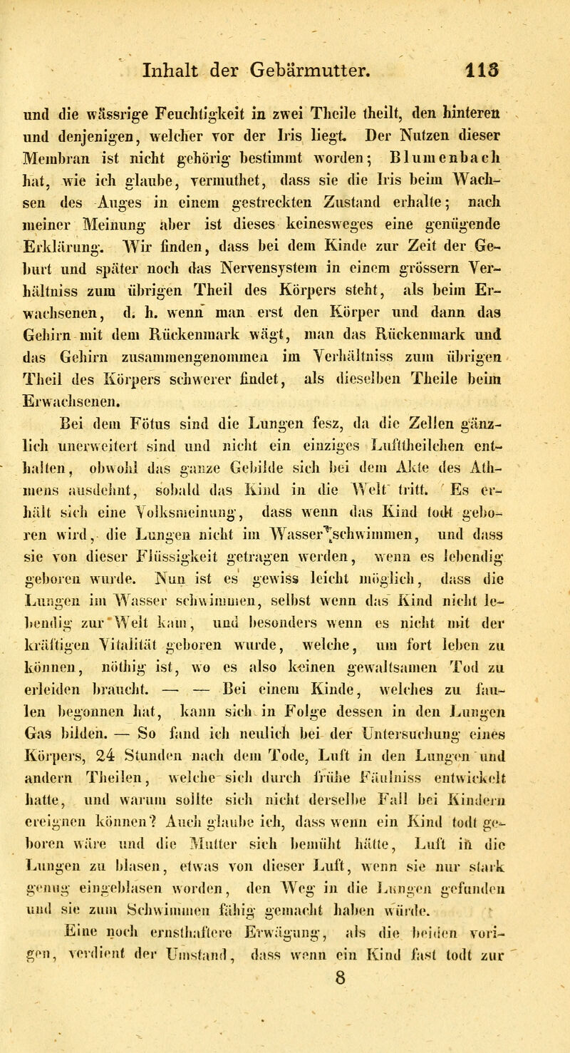 und die wässrige Feuchtigkeit in zwei Tlieile theilt, den hinteren und denjenigen, welcher vor der Iris liegt. Der Nutzen dieser Membran ist nicht gehörig bestimmt worden; Blumenbach hat. wie ich ulaube, yermuthet, dass sie die Iris beim Wach- sen des Auges in einem gestreckten Zustand erhalte; nach meiner Meinung aber ist dieses keinesweges eine genügende Erklärung. Wir finden, dass bei dem Kinde zur Zeit der Ge- burt und später noch das Nervensystem in einem grössern Yer- liältniss zum übrigen Theil des Körpers steht, als beim Er- wachsenen, d. h. wenn man erst den Körper und dann das Gehirn mit dem Rückenmark wägt, man das Rückenmark und das Gehirn zusammengenommen im Yerjiältniss zum übrigen Theil des Körpers schwerer findet, als dieselben Theile beim ErwacJisenen. Bei dem Fötus sind die Lungen fesz, da die Zellen gänz- lich unerweitert sind und niclit ein einziges Lufttheilchen ent- halten, obwohl das ganze Gebilde sich bei dem Alvte des Ath- mens ausdehnt, sobald das Kind in die Welt tiitt. ' Es er- jiält sich eine Yolksiueinung, dass wenn das Kind todt gebo- ren wird, die Lungen nicht im Wasser''[schwimmen, und dass sie von dieser Flüssigkeit getragen werden, wenn es lebendig geboren wurde. Nun ist es gewiss leicht möglich, dass die Lungen im W^asser sciiwimmen, selbst wenn das Kind nicht le- bendig zur Welt k;un, und Ijesonders wenn es nicht \\\\i der kräftigen Vitalität geboren wurde, welche, um fort leben zu können, nöthig ist, wo es also keinen gewaltsamen Tod zu erleiden braucht. — — Bei einem Kinde, welches zu fau- len begonnen hat, kann sich in Fole dessen in den Lunten Gas bilden. — So fand ich neulich bei der Unteisuchung eines Köipers, 24 Stunden nach dem Tode, Luft in den Lungen und andern Theilen, welche sich durch früJie Fäulniss entwickelt hatte, und warum sollte sich nicht dersel)>e Fall bei Kindeju ereignen können? Auch glaulie ich, dass wenn ein Kind todt ge- boren wäre und die Mutter sich bemüht hätte, Luft iil die Lungen zu blasen, etwas von dieser Luft, wenn sie nur slark genug eiiigeblasen worden, den Weg in die I^ungfn gefunden und sie zum Schwiuuuen fähig genuicht haben würde. Eine noch ernslliaflere Erwägung, als die beiden vori- gen, verdient der Uuistand, dass wenn ein Kind fast todt zur 8